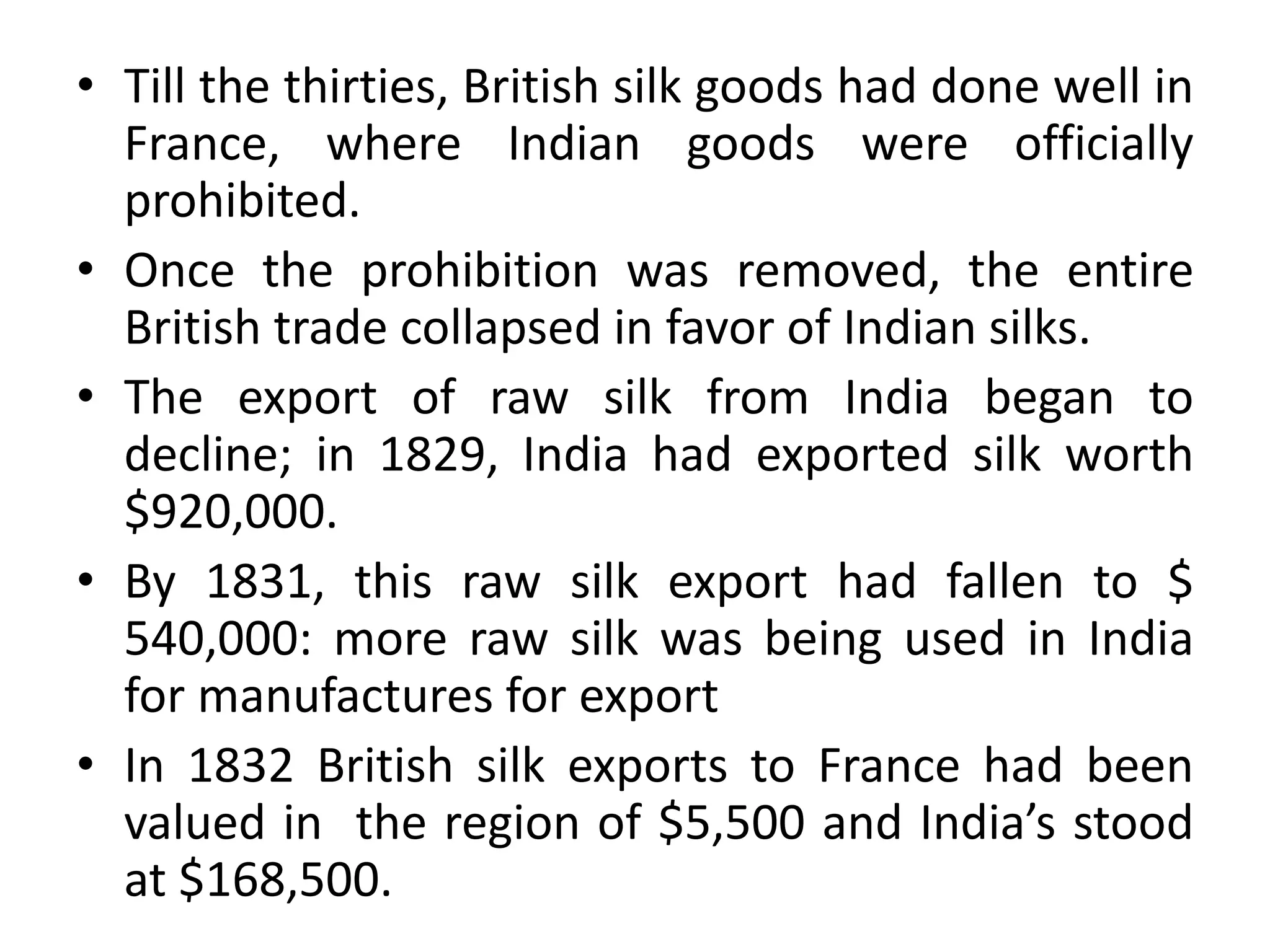 • Till the thirties, British silk goods had done well in
France, where Indian goods were officially
prohibited.
• Once the prohibition was removed, the entire
British trade collapsed in favor of Indian silks.
• The export of raw silk from India began to
decline; in 1829, India had exported silk worth
$920,000.
• By 1831, this raw silk export had fallen to $
540,000: more raw silk was being used in India
for manufactures for export
• In 1832 British silk exports to France had been
valued in the region of $5,500 and India’s stood
at $168,500.
 
