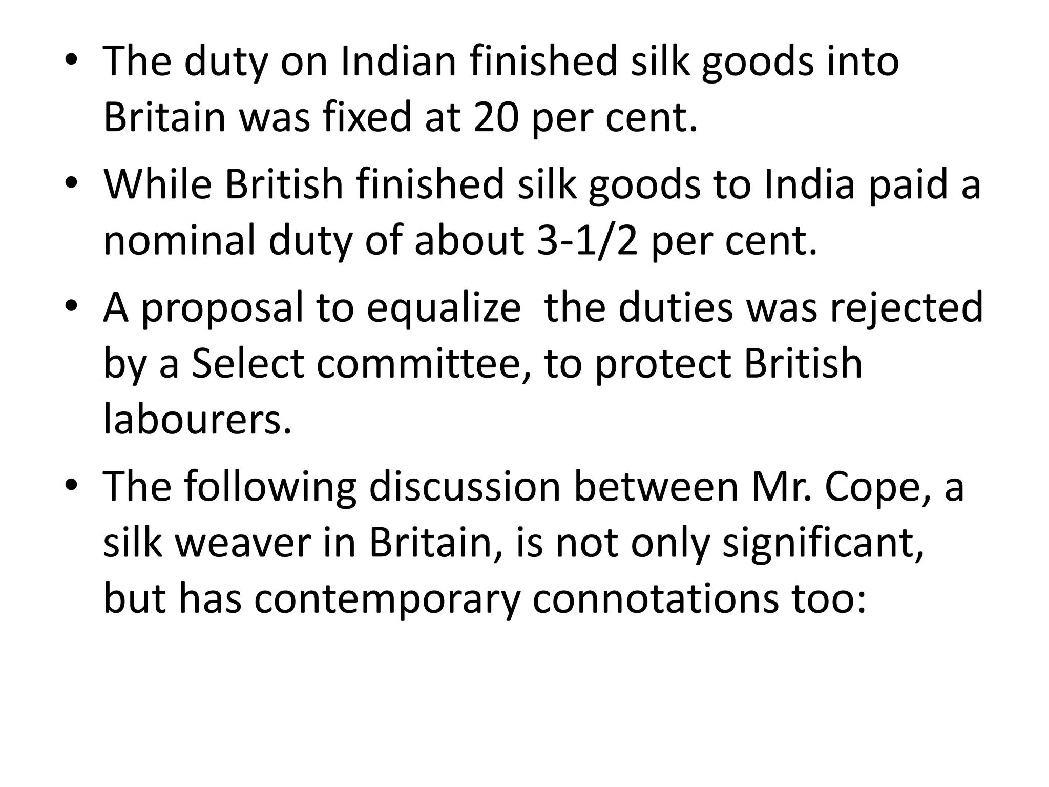 • The duty on Indian finished silk goods into
Britain was fixed at 20 per cent.
• While British finished silk goods to India paid a
nominal duty of about 3-1/2 per cent.
• A proposal to equalize the duties was rejected
by a Select committee, to protect British
labourers.
• The following discussion between Mr. Cope, a
silk weaver in Britain, is not only significant,
but has contemporary connotations too:
 