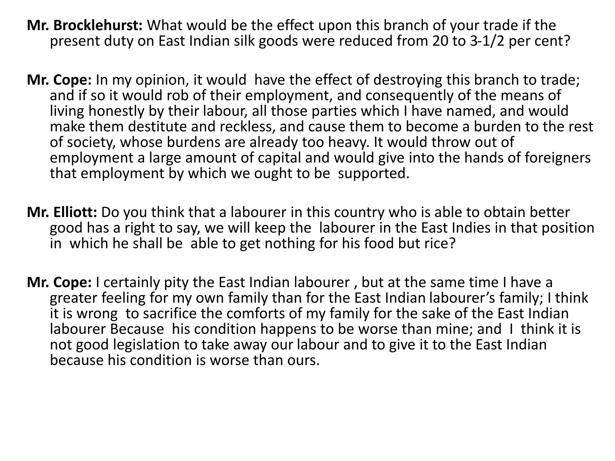 Mr. Brocklehurst: What would be the effect upon this branch of your trade if the
present duty on East Indian silk goods were reduced from 20 to 3-1/2 per cent?
Mr. Cope: In my opinion, it would have the effect of destroying this branch to trade;
and if so it would rob of their employment, and consequently of the means of
living honestly by their labour, all those parties which I have named, and would
make them destitute and reckless, and cause them to become a burden to the rest
of society, whose burdens are already too heavy. It would throw out of
employment a large amount of capital and would give into the hands of foreigners
that employment by which we ought to be supported.
Mr. Elliott: Do you think that a labourer in this country who is able to obtain better
good has a right to say, we will keep the labourer in the East Indies in that position
in which he shall be able to get nothing for his food but rice?
Mr. Cope: I certainly pity the East Indian labourer , but at the same time I have a
greater feeling for my own family than for the East Indian labourer’s family; I think
it is wrong to sacrifice the comforts of my family for the sake of the East Indian
labourer Because his condition happens to be worse than mine; and I think it is
not good legislation to take away our labour and to give it to the East Indian
because his condition is worse than ours.
 