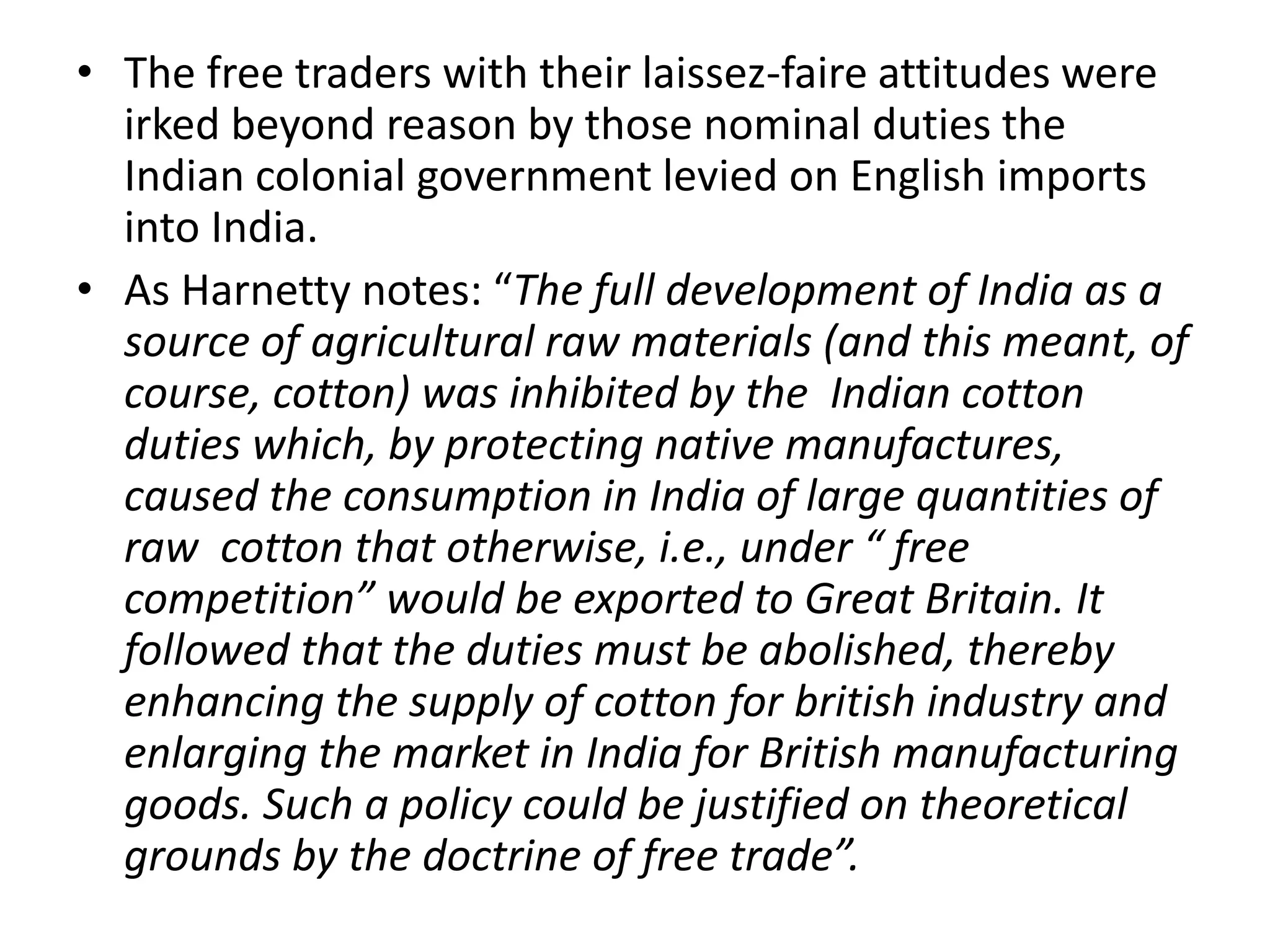 • The free traders with their laissez-faire attitudes were
irked beyond reason by those nominal duties the
Indian colonial government levied on English imports
into India.
• As Harnetty notes: “The full development of India as a
source of agricultural raw materials (and this meant, of
course, cotton) was inhibited by the Indian cotton
duties which, by protecting native manufactures,
caused the consumption in India of large quantities of
raw cotton that otherwise, i.e., under “ free
competition” would be exported to Great Britain. It
followed that the duties must be abolished, thereby
enhancing the supply of cotton for british industry and
enlarging the market in India for British manufacturing
goods. Such a policy could be justified on theoretical
grounds by the doctrine of free trade”.
 