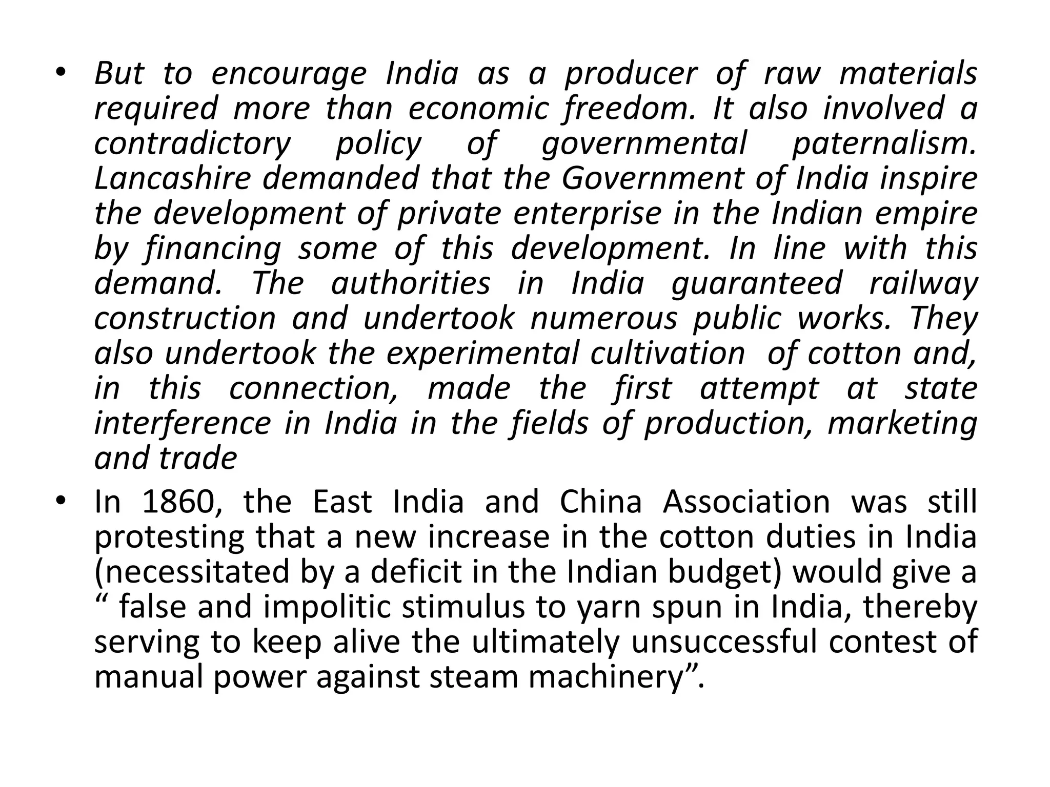 • But to encourage India as a producer of raw materials
required more than economic freedom. It also involved a
contradictory policy of governmental paternalism.
Lancashire demanded that the Government of India inspire
the development of private enterprise in the Indian empire
by financing some of this development. In line with this
demand. The authorities in India guaranteed railway
construction and undertook numerous public works. They
also undertook the experimental cultivation of cotton and,
in this connection, made the first attempt at state
interference in India in the fields of production, marketing
and trade
• In 1860, the East India and China Association was still
protesting that a new increase in the cotton duties in India
(necessitated by a deficit in the Indian budget) would give a
“ false and impolitic stimulus to yarn spun in India, thereby
serving to keep alive the ultimately unsuccessful contest of
manual power against steam machinery”.
 