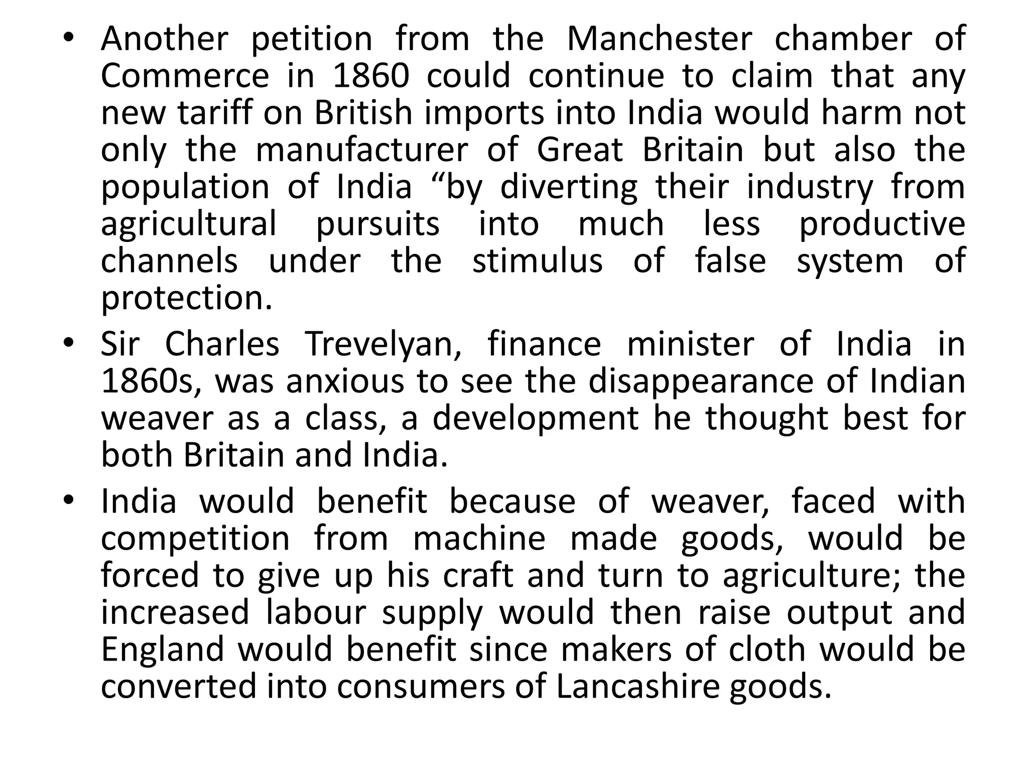 • Another petition from the Manchester chamber of
Commerce in 1860 could continue to claim that any
new tariff on British imports into India would harm not
only the manufacturer of Great Britain but also the
population of India “by diverting their industry from
agricultural pursuits into much less productive
channels under the stimulus of false system of
protection.
• Sir Charles Trevelyan, finance minister of India in
1860s, was anxious to see the disappearance of Indian
weaver as a class, a development he thought best for
both Britain and India.
• India would benefit because of weaver, faced with
competition from machine made goods, would be
forced to give up his craft and turn to agriculture; the
increased labour supply would then raise output and
England would benefit since makers of cloth would be
converted into consumers of Lancashire goods.
 