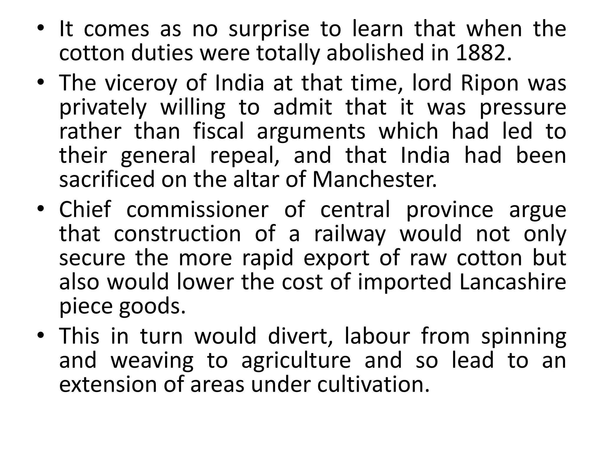 • It comes as no surprise to learn that when the
cotton duties were totally abolished in 1882.
• The viceroy of India at that time, lord Ripon was
privately willing to admit that it was pressure
rather than fiscal arguments which had led to
their general repeal, and that India had been
sacrificed on the altar of Manchester.
• Chief commissioner of central province argue
that construction of a railway would not only
secure the more rapid export of raw cotton but
also would lower the cost of imported Lancashire
piece goods.
• This in turn would divert, labour from spinning
and weaving to agriculture and so lead to an
extension of areas under cultivation.
 