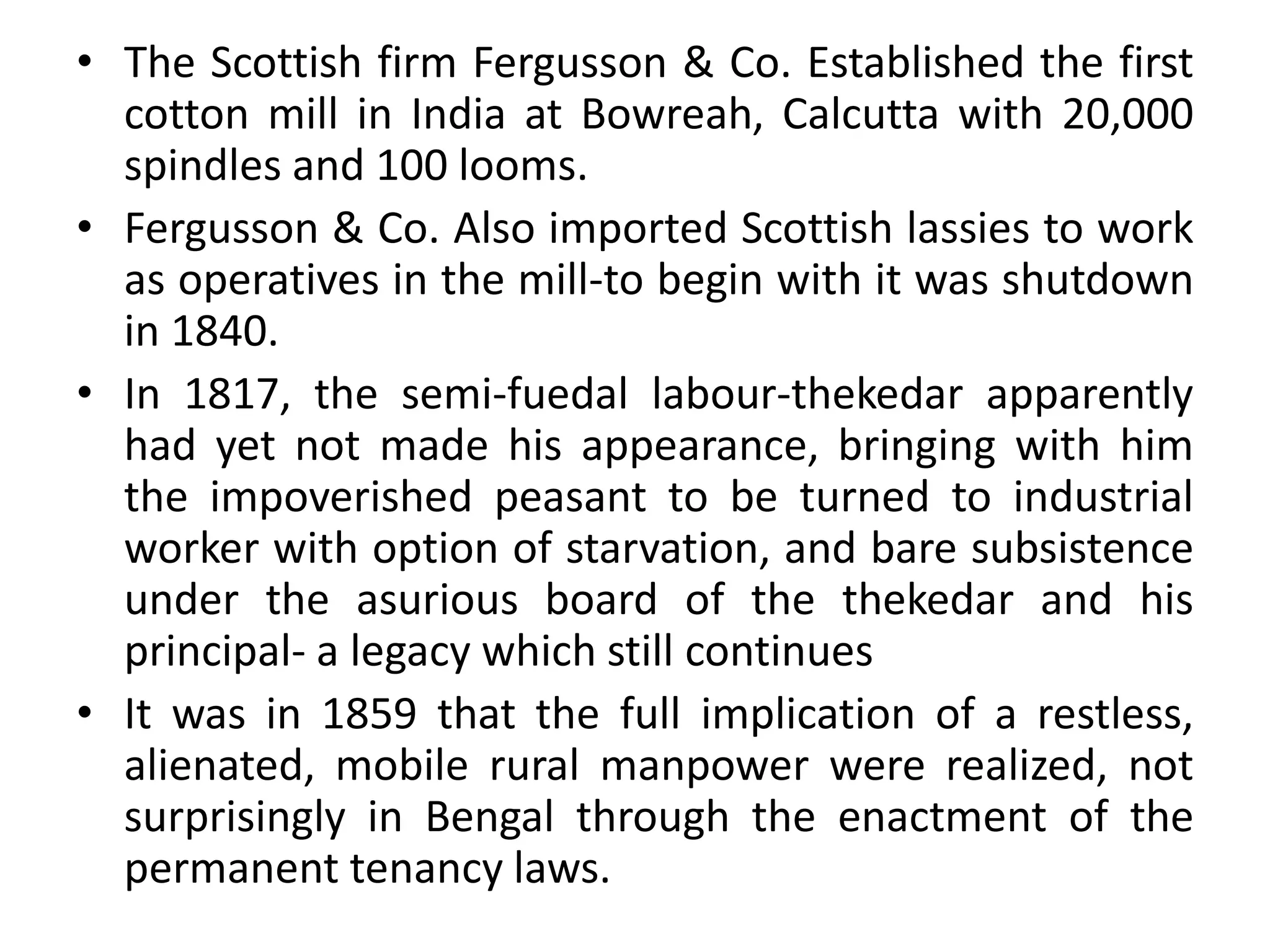 • The Scottish firm Fergusson & Co. Established the first
cotton mill in India at Bowreah, Calcutta with 20,000
spindles and 100 looms.
• Fergusson & Co. Also imported Scottish lassies to work
as operatives in the mill-to begin with it was shutdown
in 1840.
• In 1817, the semi-fuedal labour-thekedar apparently
had yet not made his appearance, bringing with him
the impoverished peasant to be turned to industrial
worker with option of starvation, and bare subsistence
under the asurious board of the thekedar and his
principal- a legacy which still continues
• It was in 1859 that the full implication of a restless,
alienated, mobile rural manpower were realized, not
surprisingly in Bengal through the enactment of the
permanent tenancy laws.
 