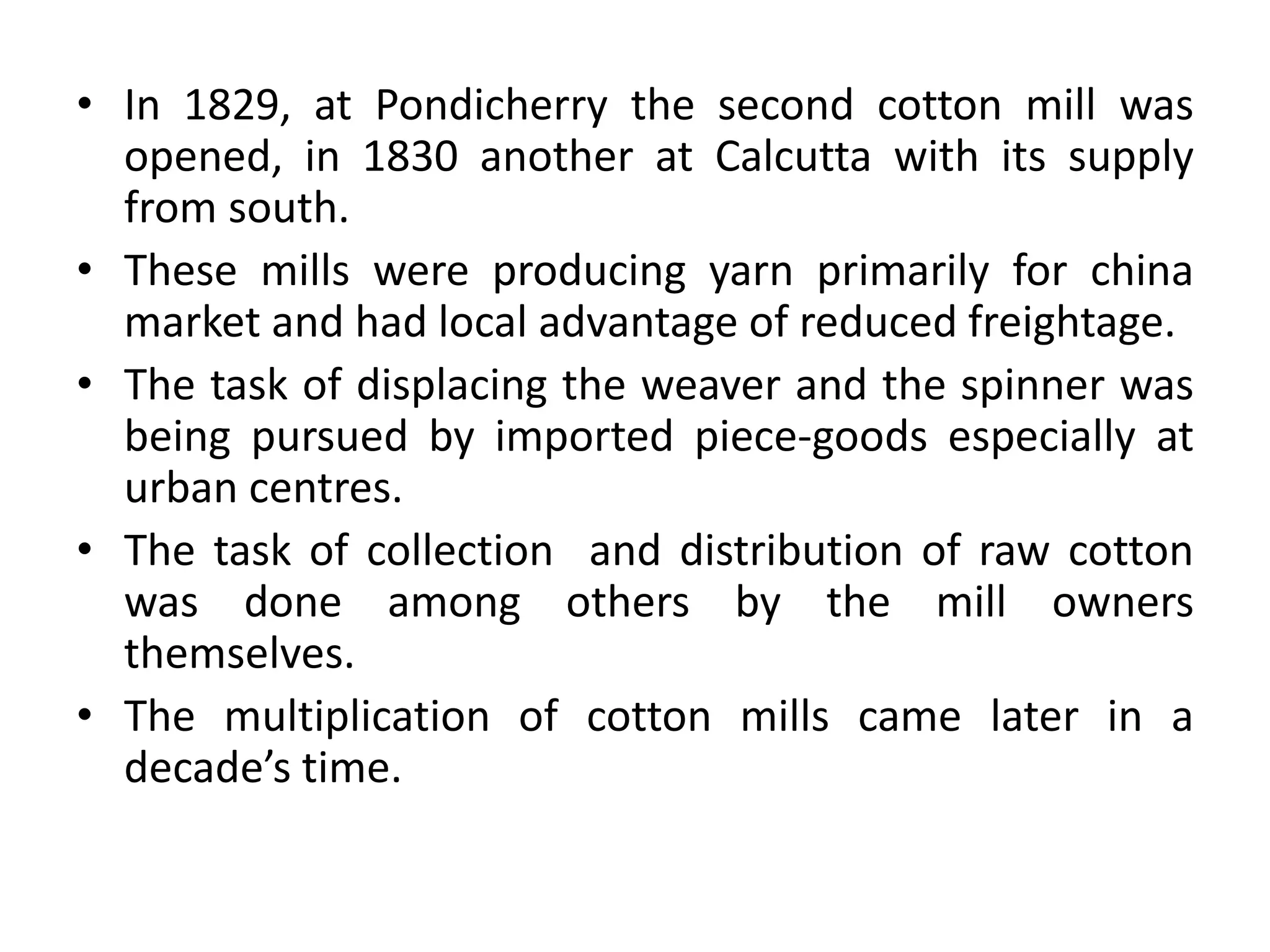 • In 1829, at Pondicherry the second cotton mill was
opened, in 1830 another at Calcutta with its supply
from south.
• These mills were producing yarn primarily for china
market and had local advantage of reduced freightage.
• The task of displacing the weaver and the spinner was
being pursued by imported piece-goods especially at
urban centres.
• The task of collection and distribution of raw cotton
was done among others by the mill owners
themselves.
• The multiplication of cotton mills came later in a
decade’s time.
 