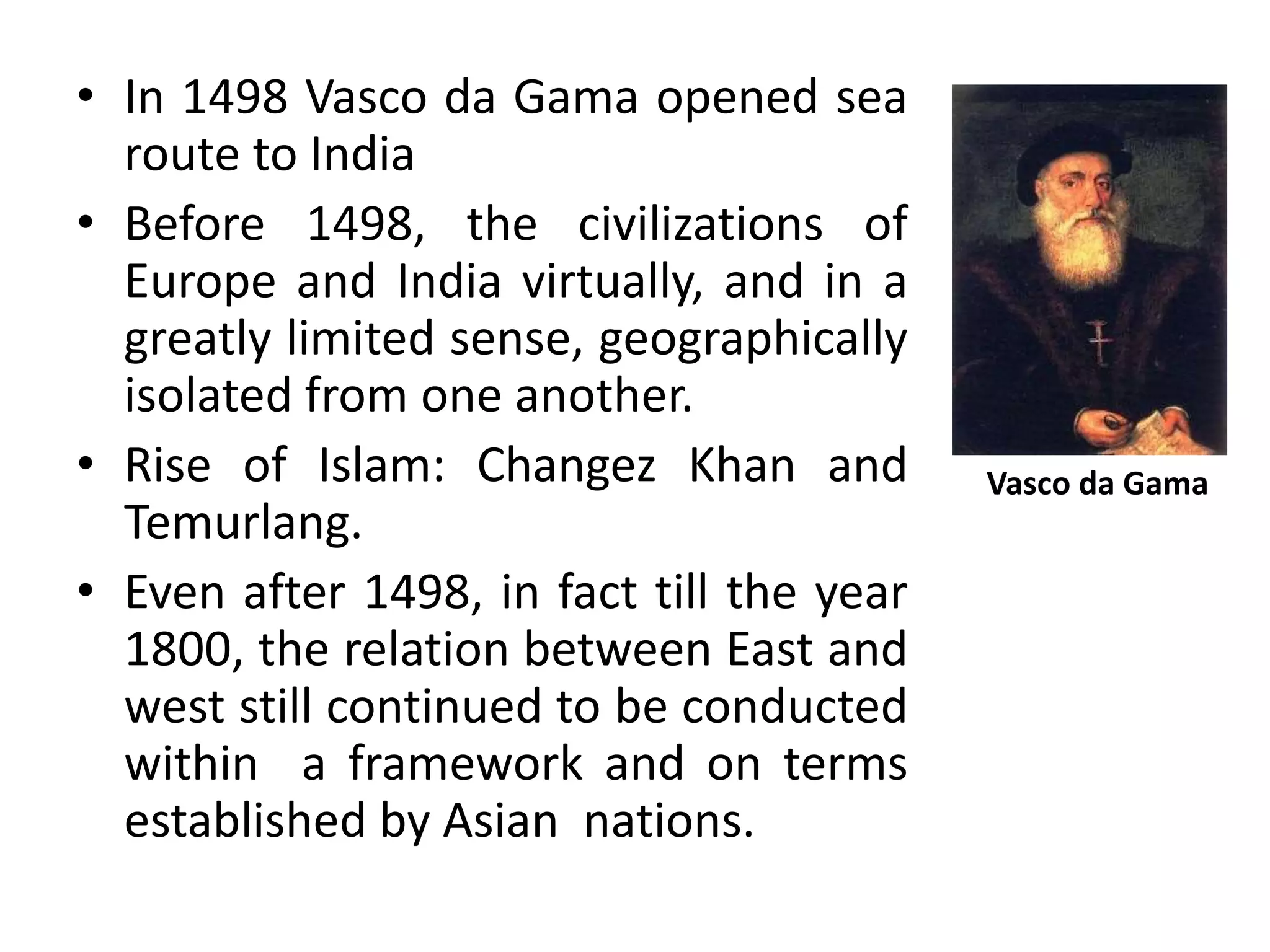 • In 1498 Vasco da Gama opened sea
route to India
• Before 1498, the civilizations of
Europe and India virtually, and in a
greatly limited sense, geographically
isolated from one another.
• Rise of Islam: Changez Khan and
Temurlang.
• Even after 1498, in fact till the year
1800, the relation between East and
west still continued to be conducted
within a framework and on terms
established by Asian nations.
Vasco da Gama
 