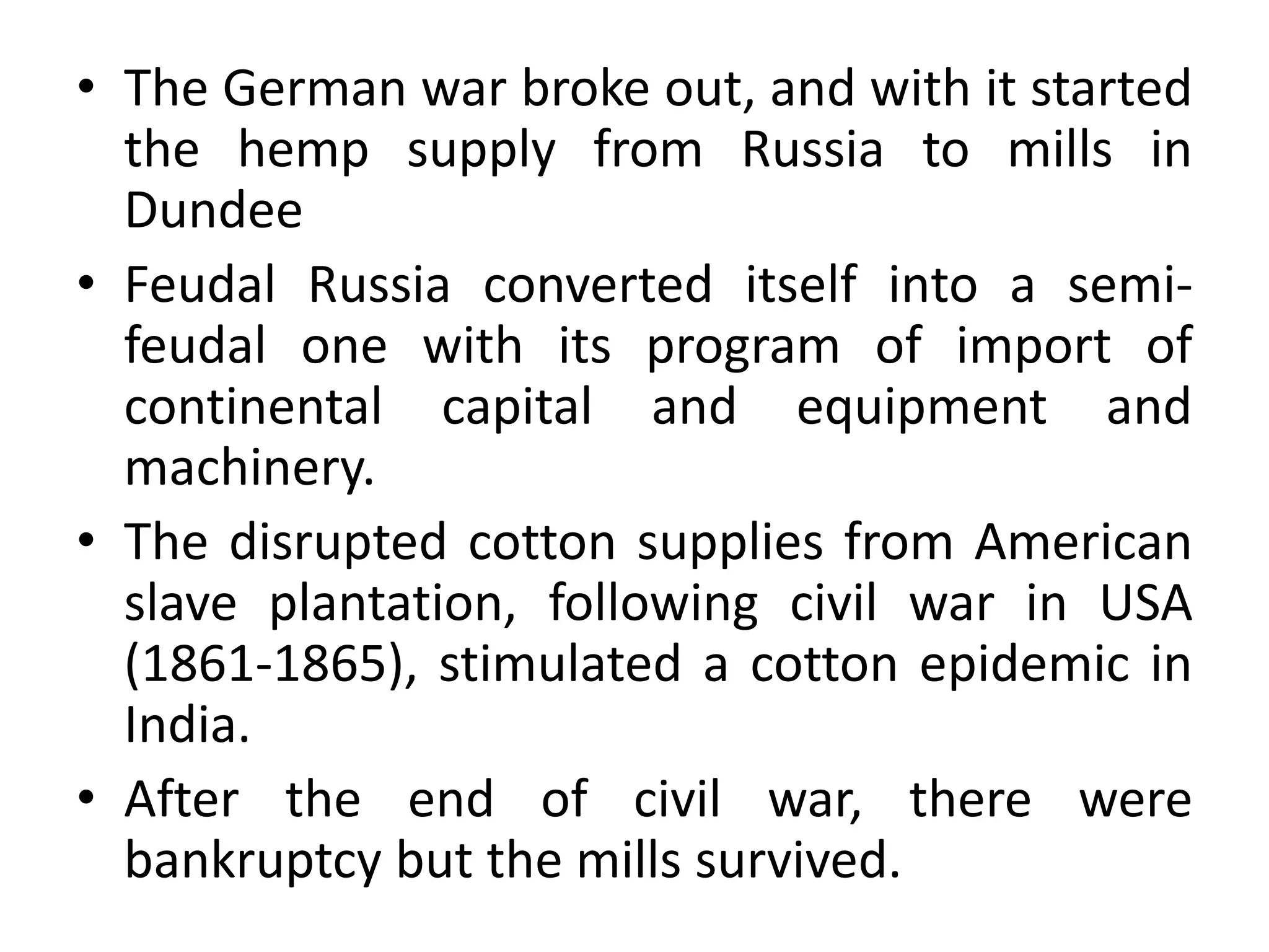 • The German war broke out, and with it started
the hemp supply from Russia to mills in
Dundee
• Feudal Russia converted itself into a semi-
feudal one with its program of import of
continental capital and equipment and
machinery.
• The disrupted cotton supplies from American
slave plantation, following civil war in USA
(1861-1865), stimulated a cotton epidemic in
India.
• After the end of civil war, there were
bankruptcy but the mills survived.
 