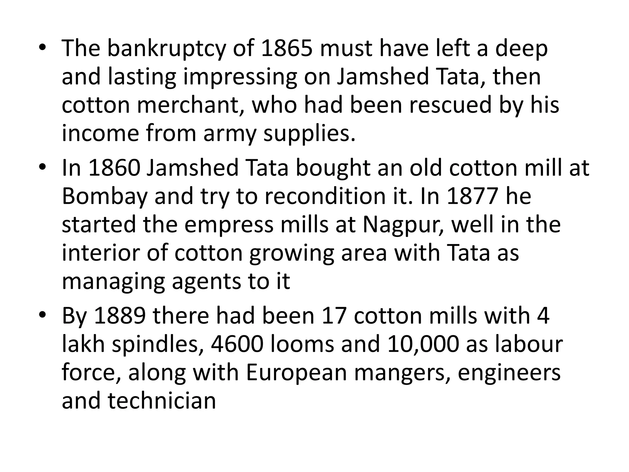• The bankruptcy of 1865 must have left a deep
and lasting impressing on Jamshed Tata, then
cotton merchant, who had been rescued by his
income from army supplies.
• In 1860 Jamshed Tata bought an old cotton mill at
Bombay and try to recondition it. In 1877 he
started the empress mills at Nagpur, well in the
interior of cotton growing area with Tata as
managing agents to it
• By 1889 there had been 17 cotton mills with 4
lakh spindles, 4600 looms and 10,000 as labour
force, along with European mangers, engineers
and technician
 