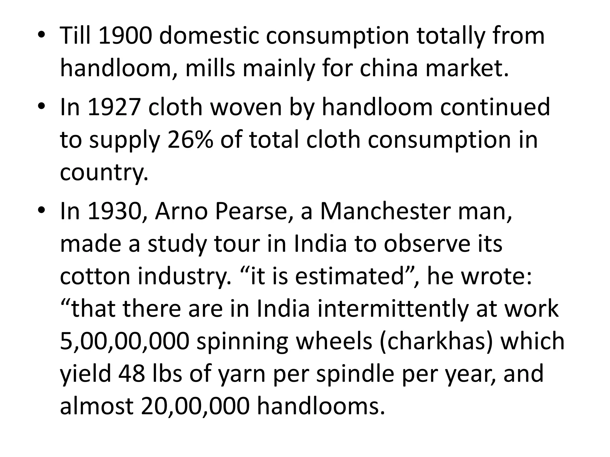 • Till 1900 domestic consumption totally from
handloom, mills mainly for china market.
• In 1927 cloth woven by handloom continued
to supply 26% of total cloth consumption in
country.
• In 1930, Arno Pearse, a Manchester man,
made a study tour in India to observe its
cotton industry. “it is estimated”, he wrote:
“that there are in India intermittently at work
5,00,00,000 spinning wheels (charkhas) which
yield 48 lbs of yarn per spindle per year, and
almost 20,00,000 handlooms.
 