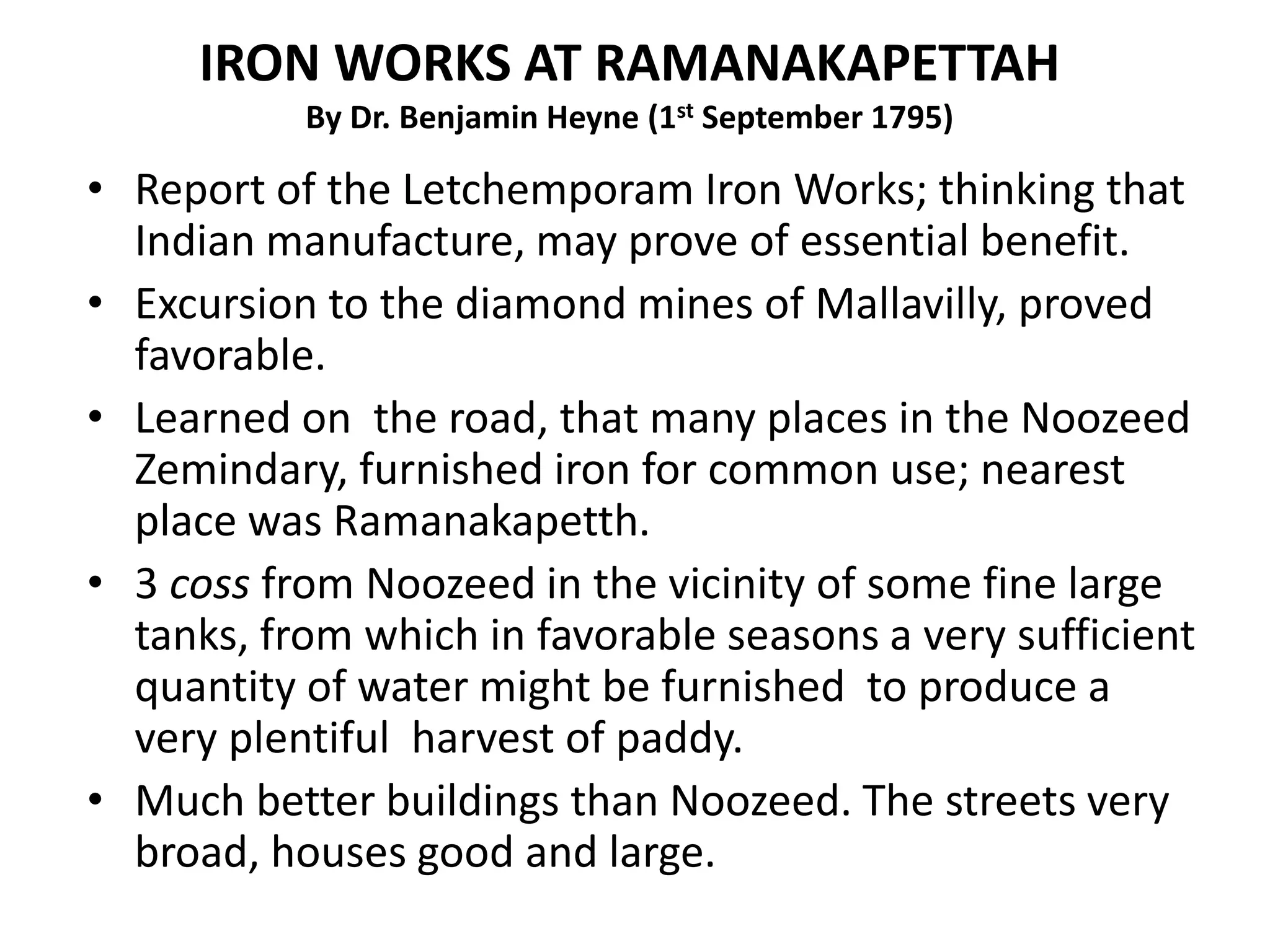 • Report of the Letchemporam Iron Works; thinking that
Indian manufacture, may prove of essential benefit.
• Excursion to the diamond mines of Mallavilly, proved
favorable.
• Learned on the road, that many places in the Noozeed
Zemindary, furnished iron for common use; nearest
place was Ramanakapetth.
• 3 coss from Noozeed in the vicinity of some fine large
tanks, from which in favorable seasons a very sufficient
quantity of water might be furnished to produce a
very plentiful harvest of paddy.
• Much better buildings than Noozeed. The streets very
broad, houses good and large.
IRON WORKS AT RAMANAKAPETTAH
By Dr. Benjamin Heyne (1st September 1795)
 