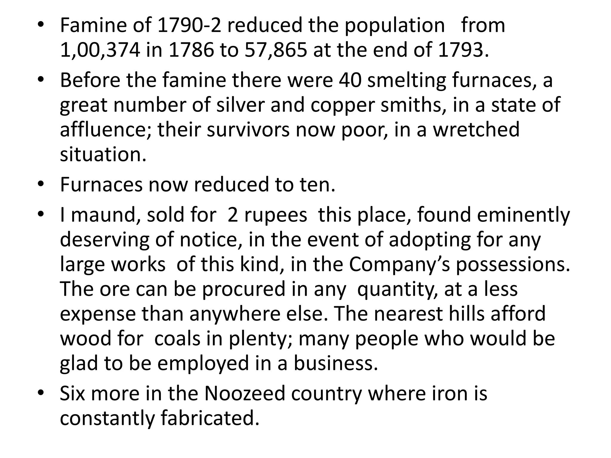• Famine of 1790-2 reduced the population from
1,00,374 in 1786 to 57,865 at the end of 1793.
• Before the famine there were 40 smelting furnaces, a
great number of silver and copper smiths, in a state of
affluence; their survivors now poor, in a wretched
situation.
• Furnaces now reduced to ten.
• I maund, sold for 2 rupees this place, found eminently
deserving of notice, in the event of adopting for any
large works of this kind, in the Company’s possessions.
The ore can be procured in any quantity, at a less
expense than anywhere else. The nearest hills afford
wood for coals in plenty; many people who would be
glad to be employed in a business.
• Six more in the Noozeed country where iron is
constantly fabricated.
 