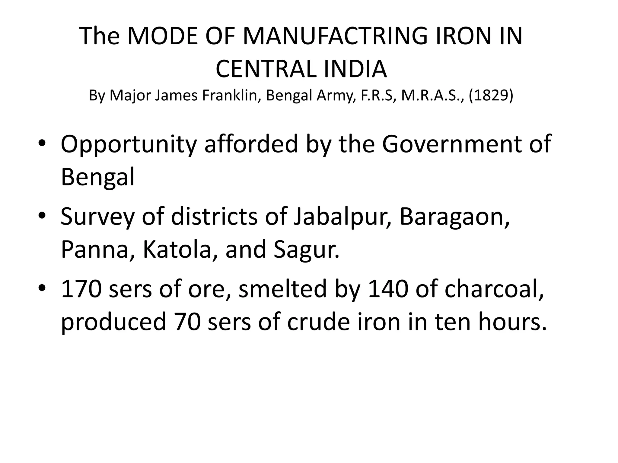 • Opportunity afforded by the Government of
Bengal
• Survey of districts of Jabalpur, Baragaon,
Panna, Katola, and Sagur.
• 170 sers of ore, smelted by 140 of charcoal,
produced 70 sers of crude iron in ten hours.
The MODE OF MANUFACTRING IRON IN
CENTRAL INDIA
By Major James Franklin, Bengal Army, F.R.S, M.R.A.S., (1829)
 