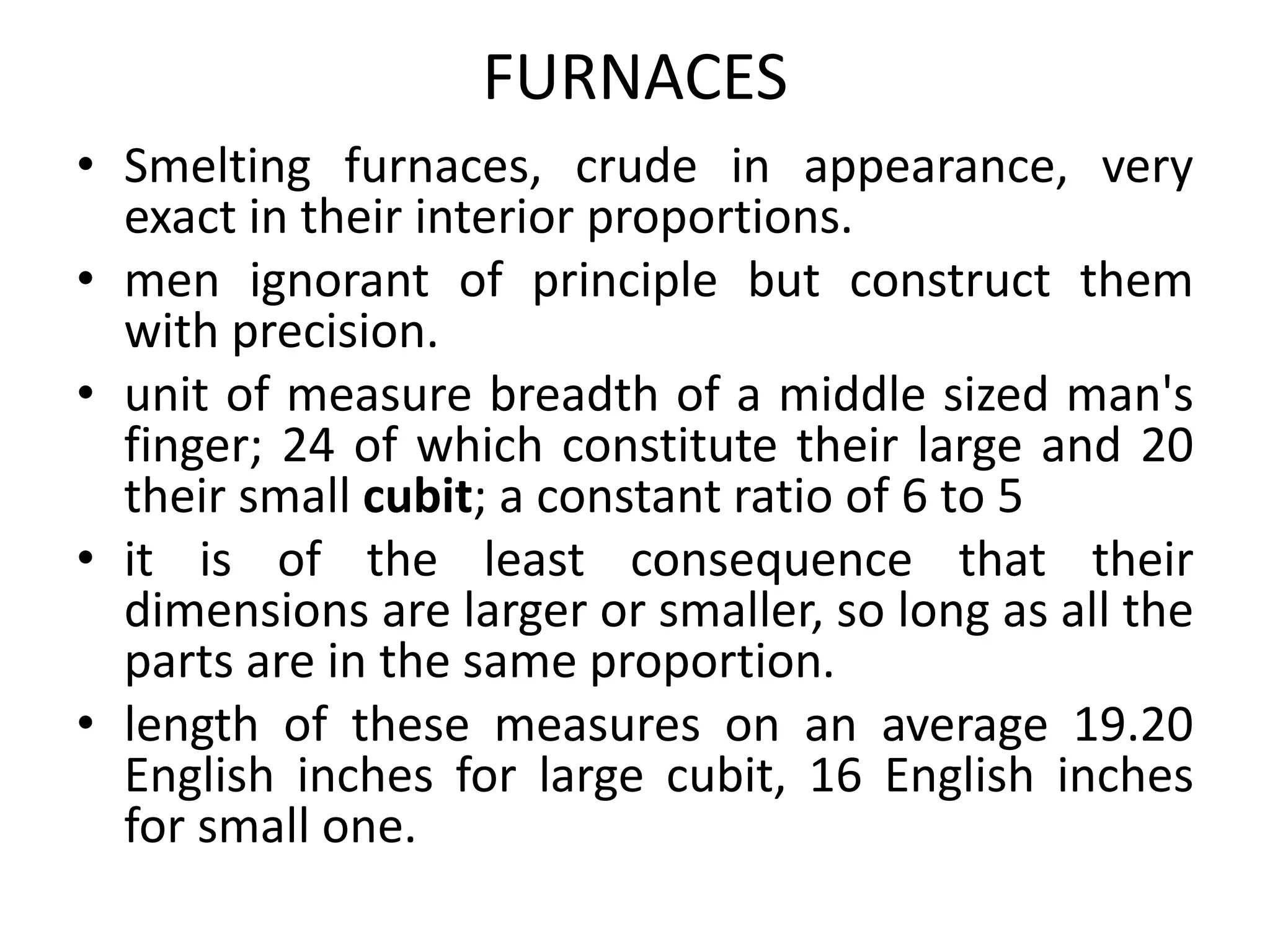 FURNACES
• Smelting furnaces, crude in appearance, very
exact in their interior proportions.
• men ignorant of principle but construct them
with precision.
• unit of measure breadth of a middle sized man's
finger; 24 of which constitute their large and 20
their small cubit; a constant ratio of 6 to 5
• it is of the least consequence that their
dimensions are larger or smaller, so long as all the
parts are in the same proportion.
• length of these measures on an average 19.20
English inches for large cubit, 16 English inches
for small one.
 