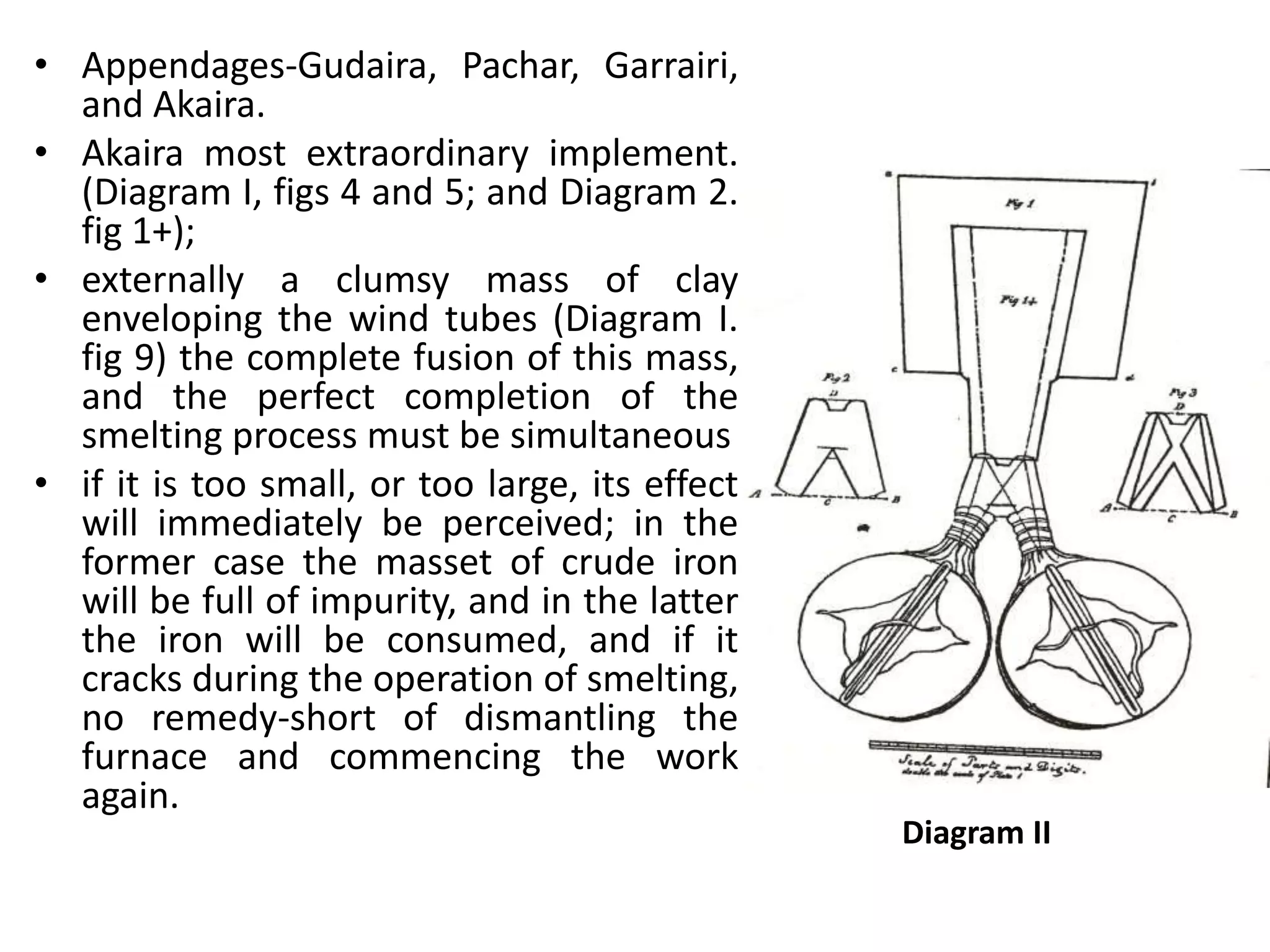• Appendages-Gudaira, Pachar, Garrairi,
and Akaira.
• Akaira most extraordinary implement.
(Diagram I, figs 4 and 5; and Diagram 2.
fig 1+);
• externally a clumsy mass of clay
enveloping the wind tubes (Diagram I.
fig 9) the complete fusion of this mass,
and the perfect completion of the
smelting process must be simultaneous
• if it is too small, or too large, its effect
will immediately be perceived; in the
former case the masset of crude iron
will be full of impurity, and in the latter
the iron will be consumed, and if it
cracks during the operation of smelting,
no remedy-short of dismantling the
furnace and commencing the work
again.
Diagram II
 