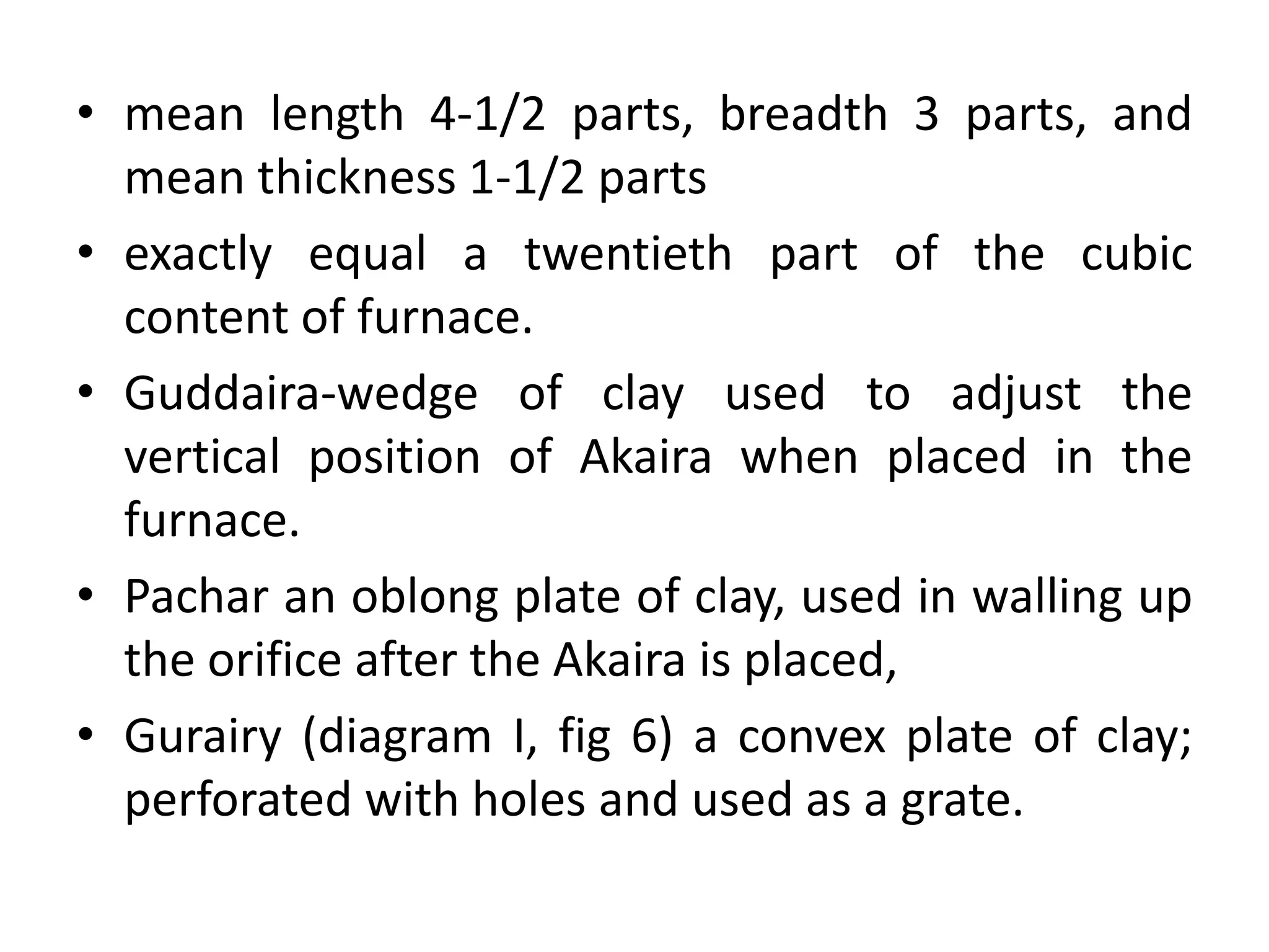 • mean length 4-1/2 parts, breadth 3 parts, and
mean thickness 1-1/2 parts
• exactly equal a twentieth part of the cubic
content of furnace.
• Guddaira-wedge of clay used to adjust the
vertical position of Akaira when placed in the
furnace.
• Pachar an oblong plate of clay, used in walling up
the orifice after the Akaira is placed,
• Gurairy (diagram I, fig 6) a convex plate of clay;
perforated with holes and used as a grate.
 