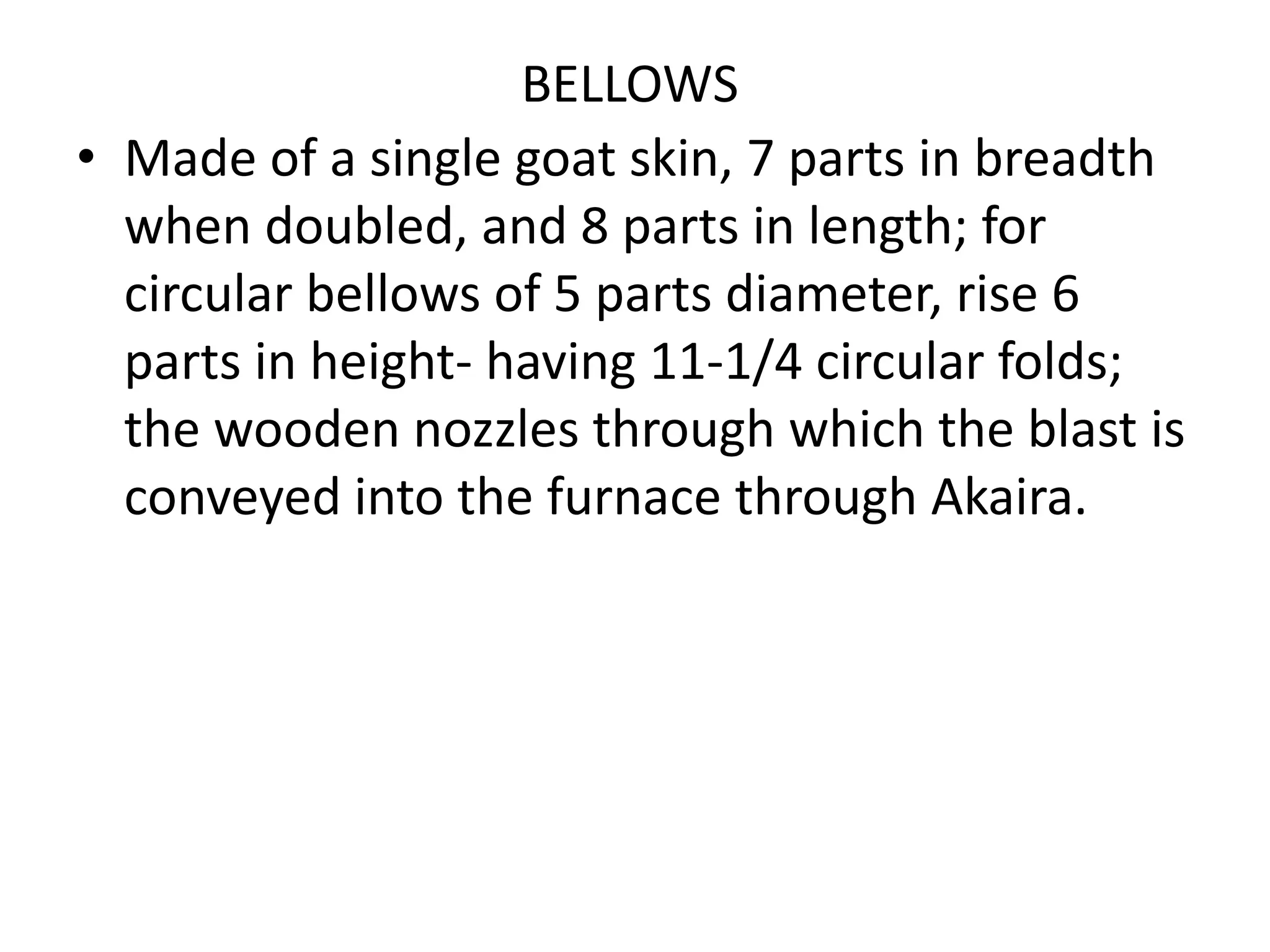 BELLOWS
• Made of a single goat skin, 7 parts in breadth
when doubled, and 8 parts in length; for
circular bellows of 5 parts diameter, rise 6
parts in height- having 11-1/4 circular folds;
the wooden nozzles through which the blast is
conveyed into the furnace through Akaira.
 