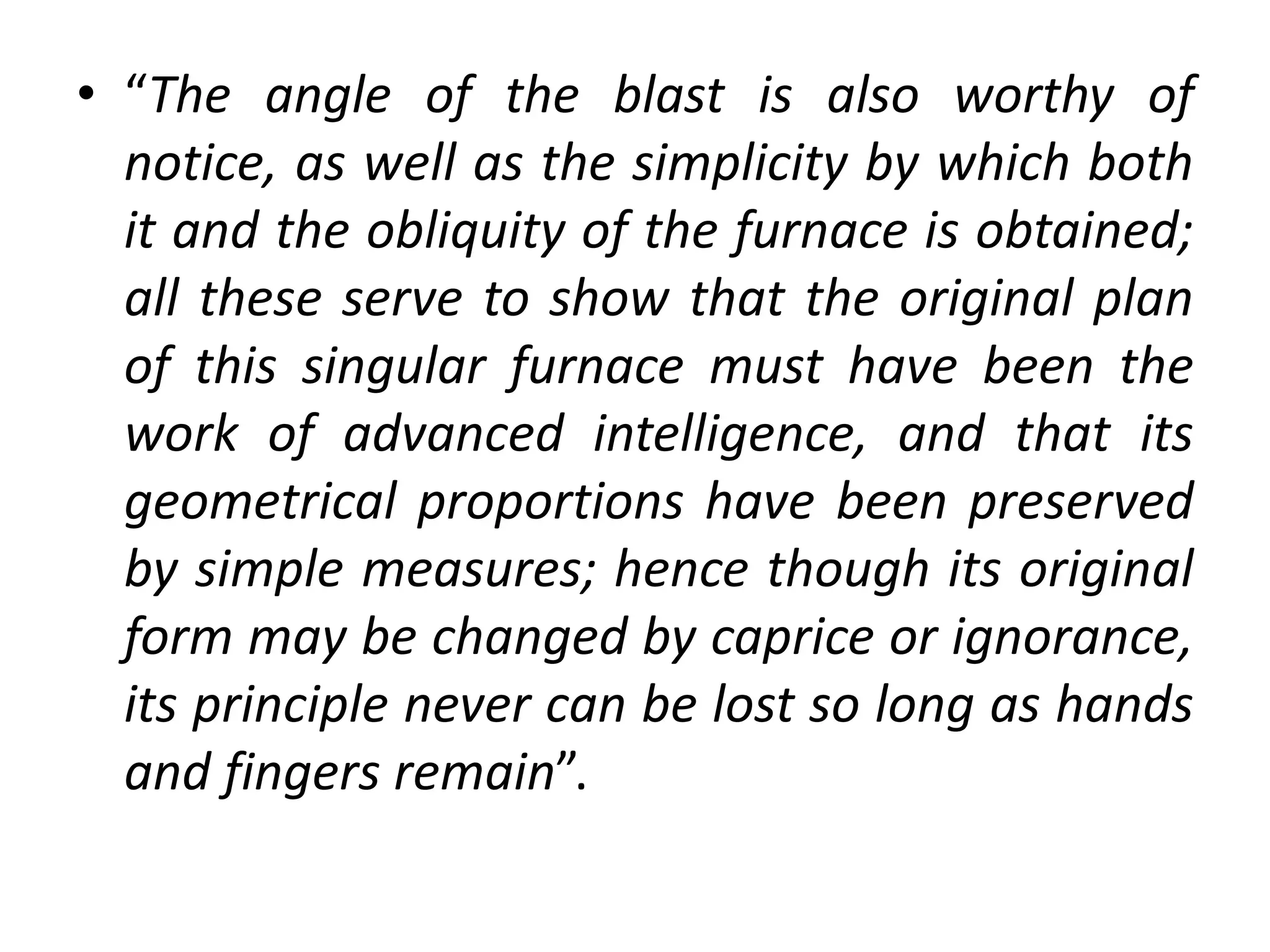 • “The angle of the blast is also worthy of
notice, as well as the simplicity by which both
it and the obliquity of the furnace is obtained;
all these serve to show that the original plan
of this singular furnace must have been the
work of advanced intelligence, and that its
geometrical proportions have been preserved
by simple measures; hence though its original
form may be changed by caprice or ignorance,
its principle never can be lost so long as hands
and fingers remain”.
 