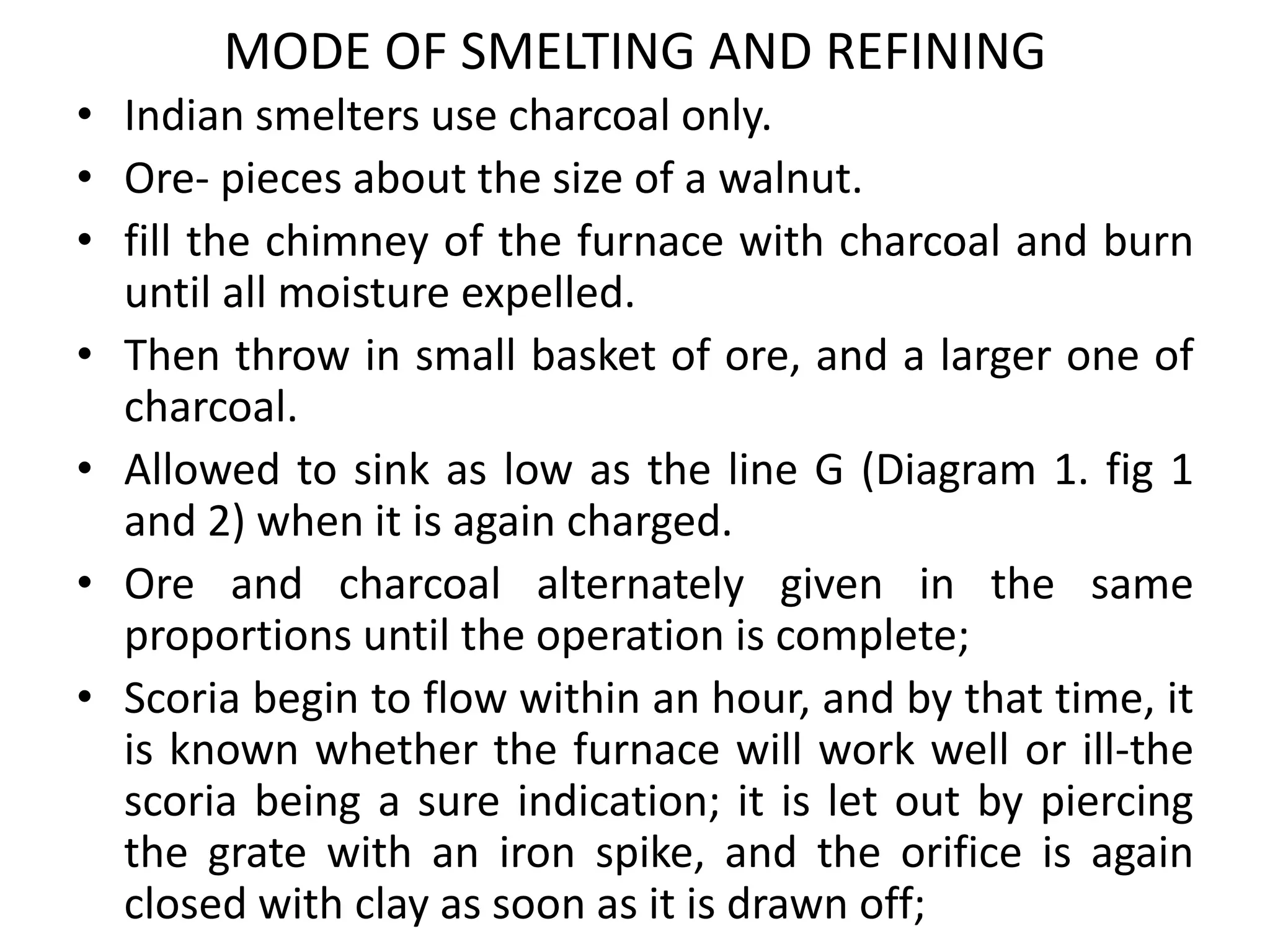 MODE OF SMELTING AND REFINING
• Indian smelters use charcoal only.
• Ore- pieces about the size of a walnut.
• fill the chimney of the furnace with charcoal and burn
until all moisture expelled.
• Then throw in small basket of ore, and a larger one of
charcoal.
• Allowed to sink as low as the line G (Diagram 1. fig 1
and 2) when it is again charged.
• Ore and charcoal alternately given in the same
proportions until the operation is complete;
• Scoria begin to flow within an hour, and by that time, it
is known whether the furnace will work well or ill-the
scoria being a sure indication; it is let out by piercing
the grate with an iron spike, and the orifice is again
closed with clay as soon as it is drawn off;
 