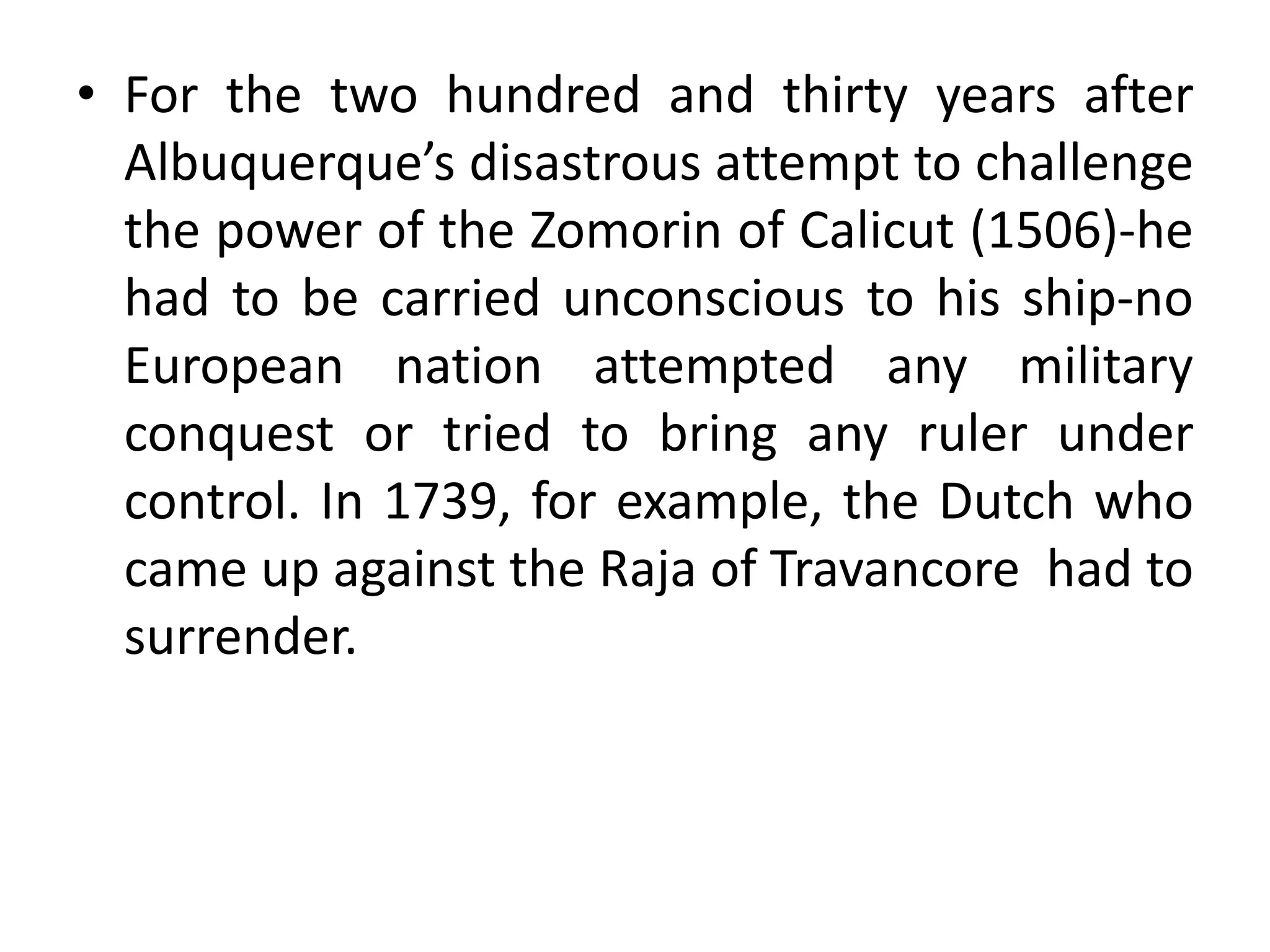 • For the two hundred and thirty years after
Albuquerque’s disastrous attempt to challenge
the power of the Zomorin of Calicut (1506)-he
had to be carried unconscious to his ship-no
European nation attempted any military
conquest or tried to bring any ruler under
control. In 1739, for example, the Dutch who
came up against the Raja of Travancore had to
surrender.
 