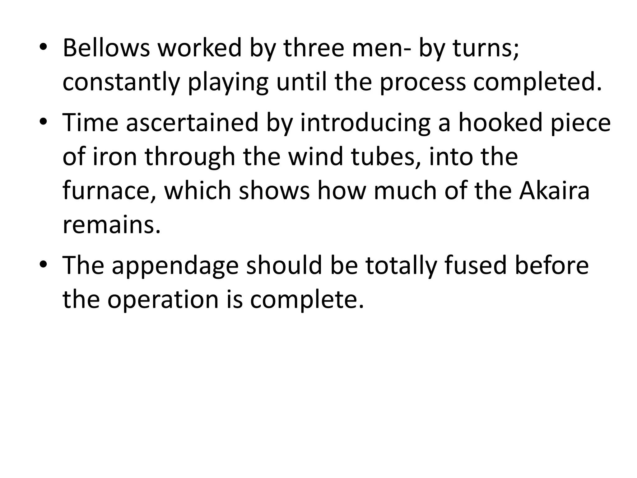 • Bellows worked by three men- by turns;
constantly playing until the process completed.
• Time ascertained by introducing a hooked piece
of iron through the wind tubes, into the
furnace, which shows how much of the Akaira
remains.
• The appendage should be totally fused before
the operation is complete.
 