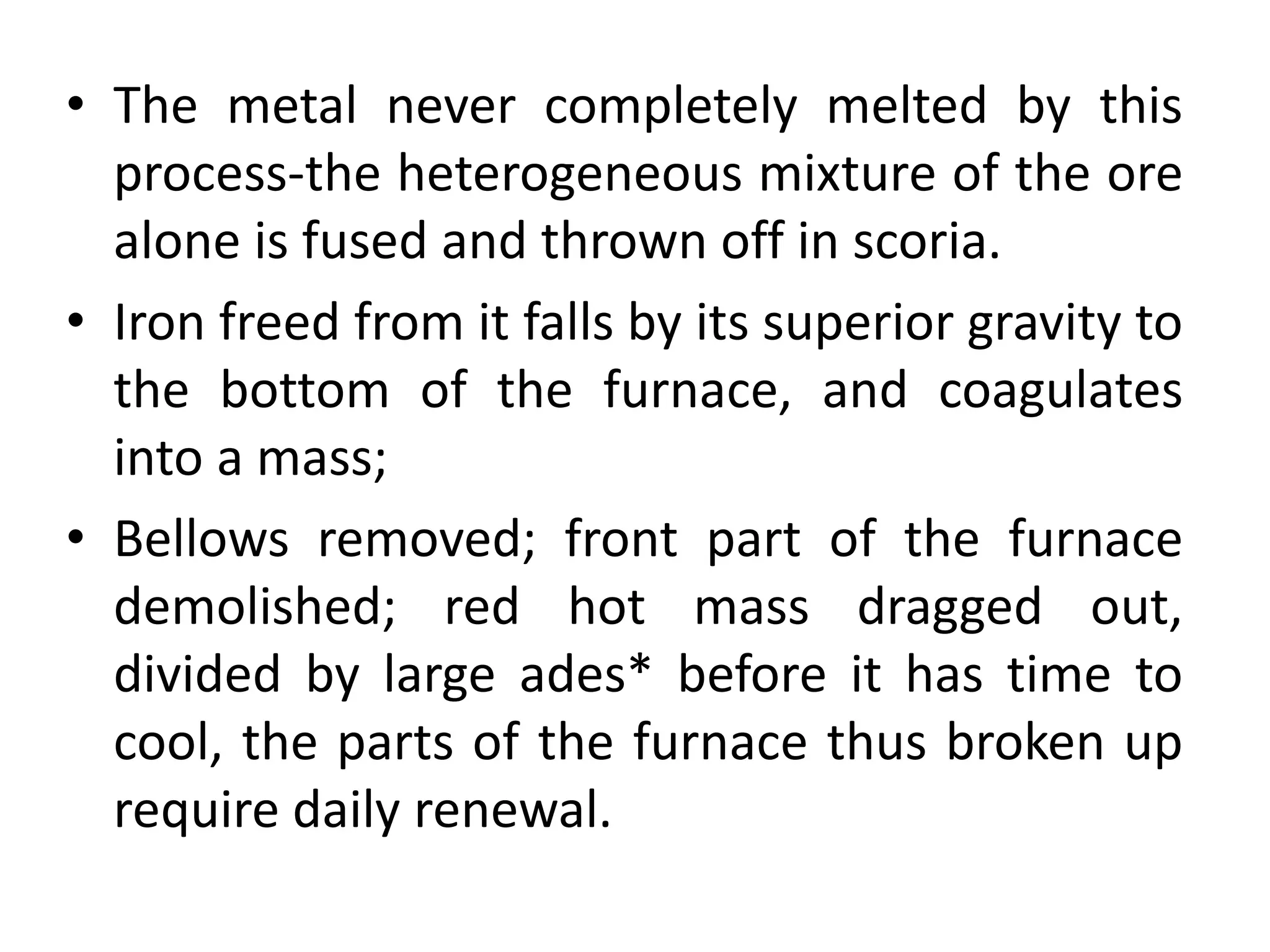 • The metal never completely melted by this
process-the heterogeneous mixture of the ore
alone is fused and thrown off in scoria.
• Iron freed from it falls by its superior gravity to
the bottom of the furnace, and coagulates
into a mass;
• Bellows removed; front part of the furnace
demolished; red hot mass dragged out,
divided by large ades* before it has time to
cool, the parts of the furnace thus broken up
require daily renewal.
 