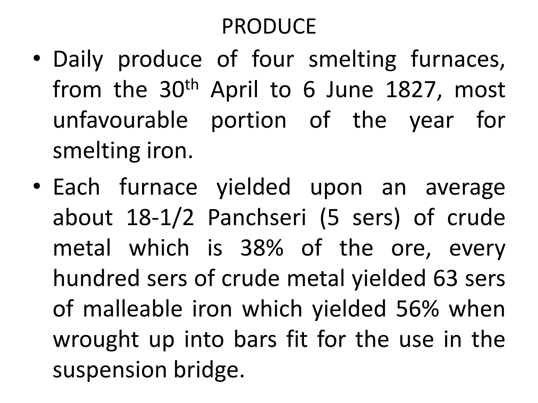 PRODUCE
• Daily produce of four smelting furnaces,
from the 30th April to 6 June 1827, most
unfavourable portion of the year for
smelting iron.
• Each furnace yielded upon an average
about 18-1/2 Panchseri (5 sers) of crude
metal which is 38% of the ore, every
hundred sers of crude metal yielded 63 sers
of malleable iron which yielded 56% when
wrought up into bars fit for the use in the
suspension bridge.
 
