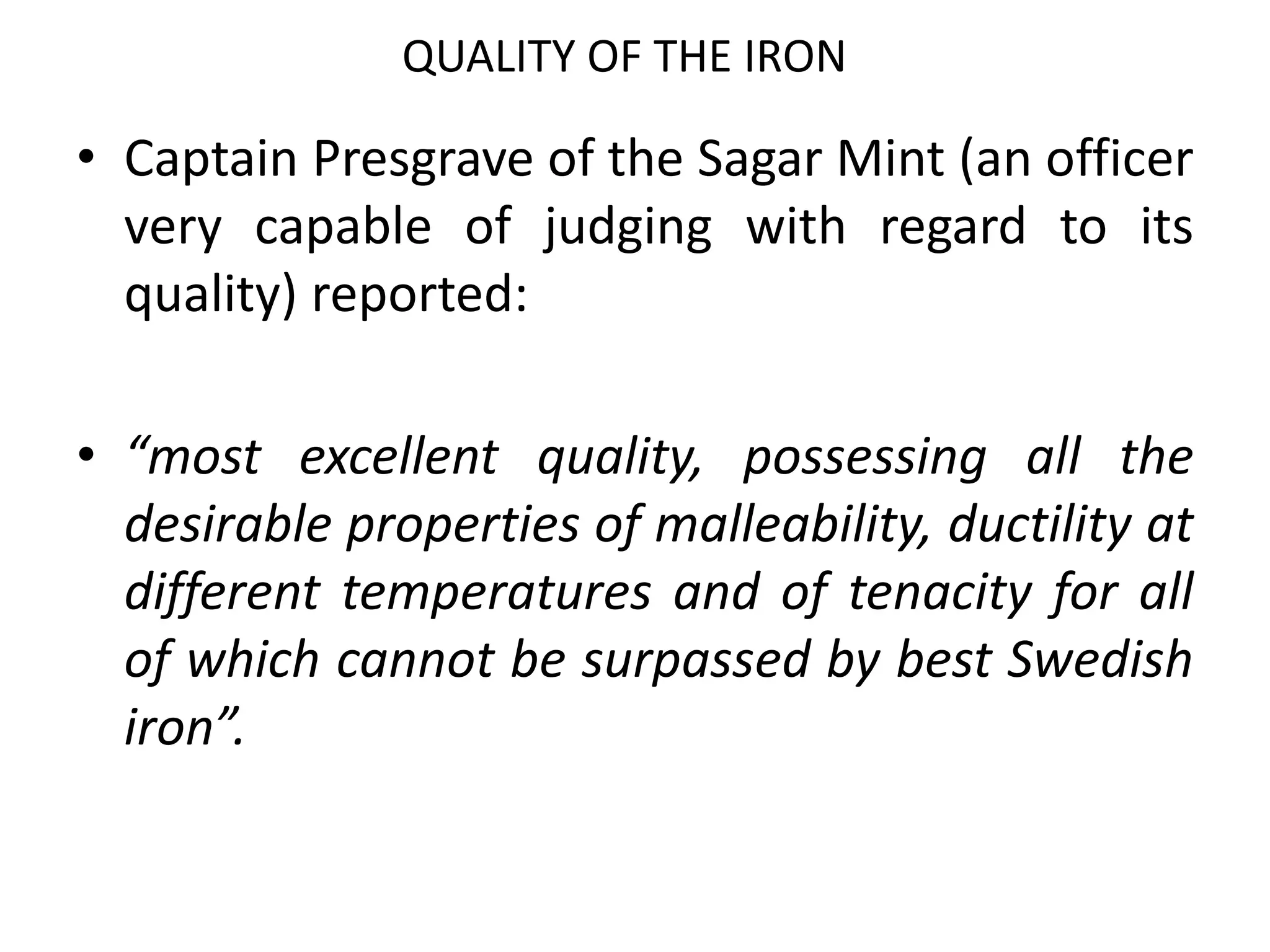 QUALITY OF THE IRON
• Captain Presgrave of the Sagar Mint (an officer
very capable of judging with regard to its
quality) reported:
• “most excellent quality, possessing all the
desirable properties of malleability, ductility at
different temperatures and of tenacity for all
of which cannot be surpassed by best Swedish
iron”.
 