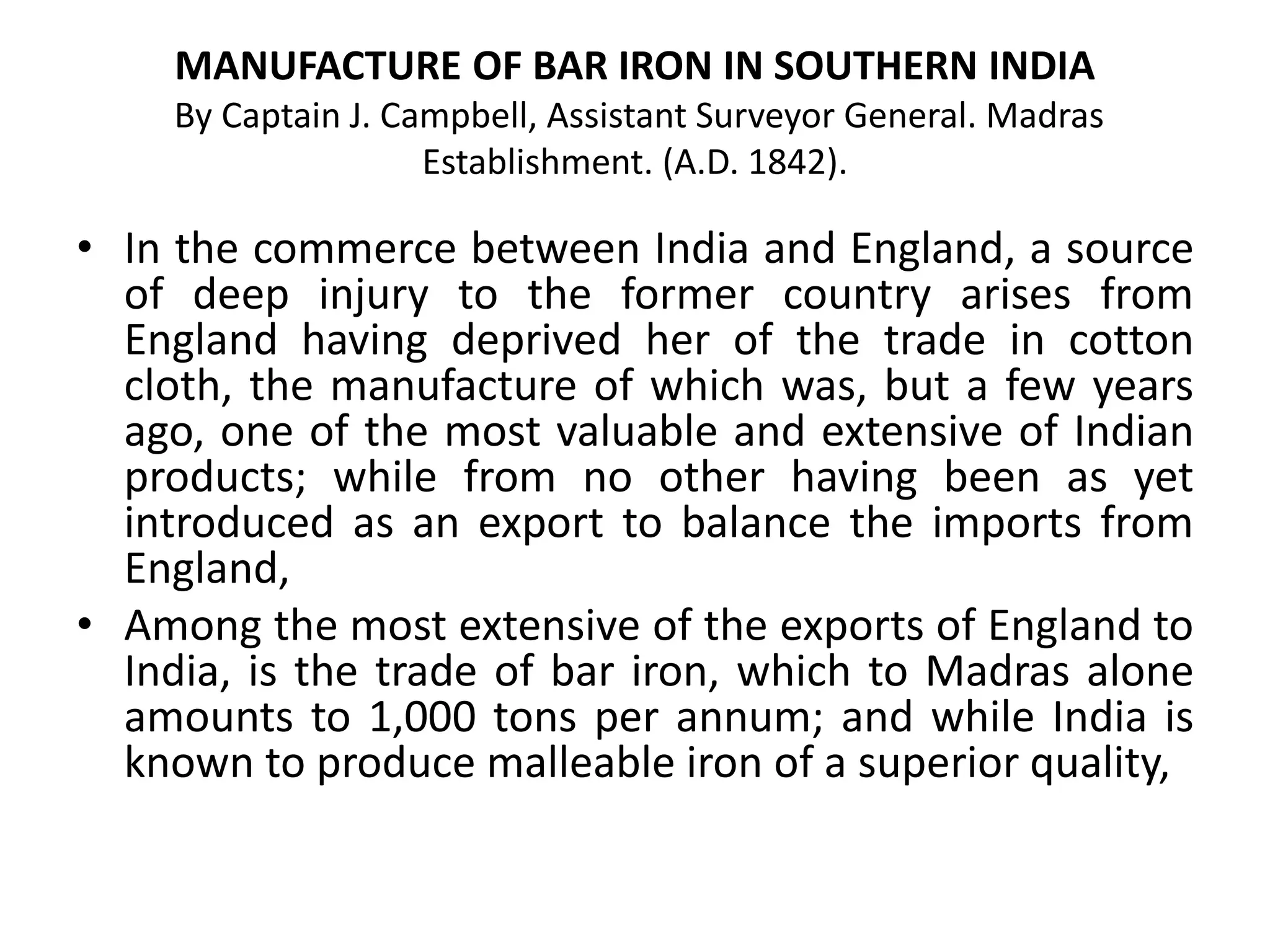 MANUFACTURE OF BAR IRON IN SOUTHERN INDIA
By Captain J. Campbell, Assistant Surveyor General. Madras
Establishment. (A.D. 1842).
• In the commerce between India and England, a source
of deep injury to the former country arises from
England having deprived her of the trade in cotton
cloth, the manufacture of which was, but a few years
ago, one of the most valuable and extensive of Indian
products; while from no other having been as yet
introduced as an export to balance the imports from
England,
• Among the most extensive of the exports of England to
India, is the trade of bar iron, which to Madras alone
amounts to 1,000 tons per annum; and while India is
known to produce malleable iron of a superior quality,
 