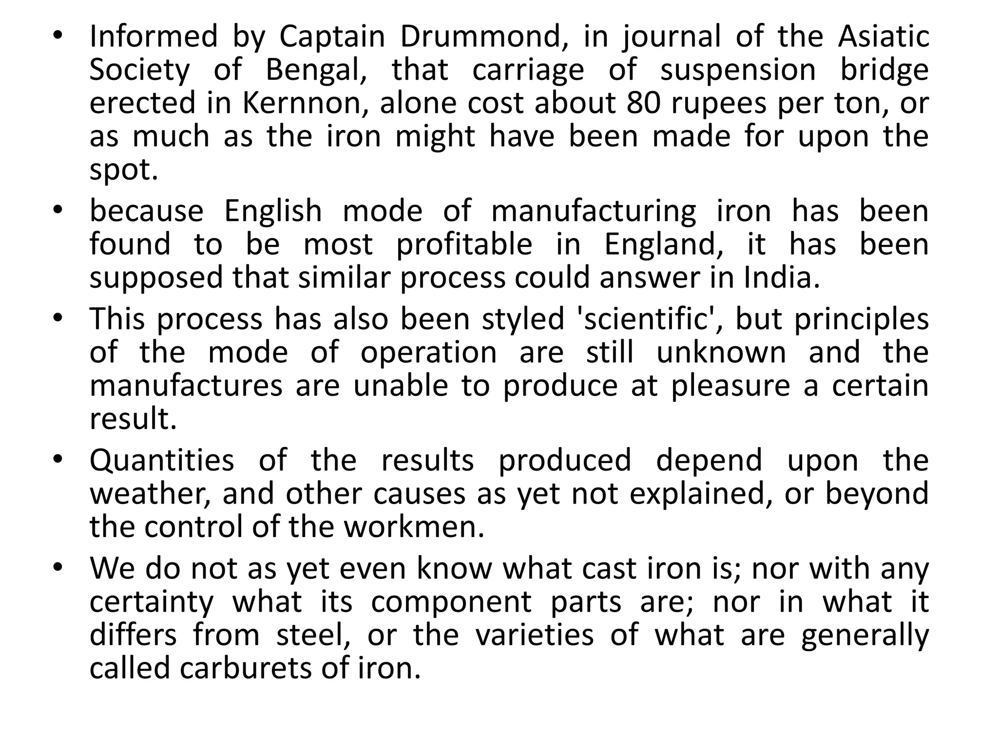 • Informed by Captain Drummond, in journal of the Asiatic
Society of Bengal, that carriage of suspension bridge
erected in Kernnon, alone cost about 80 rupees per ton, or
as much as the iron might have been made for upon the
spot.
• because English mode of manufacturing iron has been
found to be most profitable in England, it has been
supposed that similar process could answer in India.
• This process has also been styled 'scientific', but principles
of the mode of operation are still unknown and the
manufactures are unable to produce at pleasure a certain
result.
• Quantities of the results produced depend upon the
weather, and other causes as yet not explained, or beyond
the control of the workmen.
• We do not as yet even know what cast iron is; nor with any
certainty what its component parts are; nor in what it
differs from steel, or the varieties of what are generally
called carburets of iron.
 