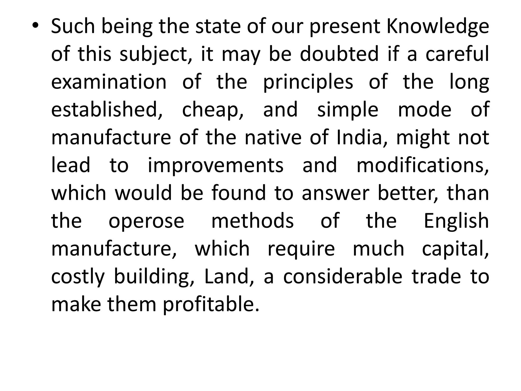 • Such being the state of our present Knowledge
of this subject, it may be doubted if a careful
examination of the principles of the long
established, cheap, and simple mode of
manufacture of the native of India, might not
lead to improvements and modifications,
which would be found to answer better, than
the operose methods of the English
manufacture, which require much capital,
costly building, Land, a considerable trade to
make them profitable.
 