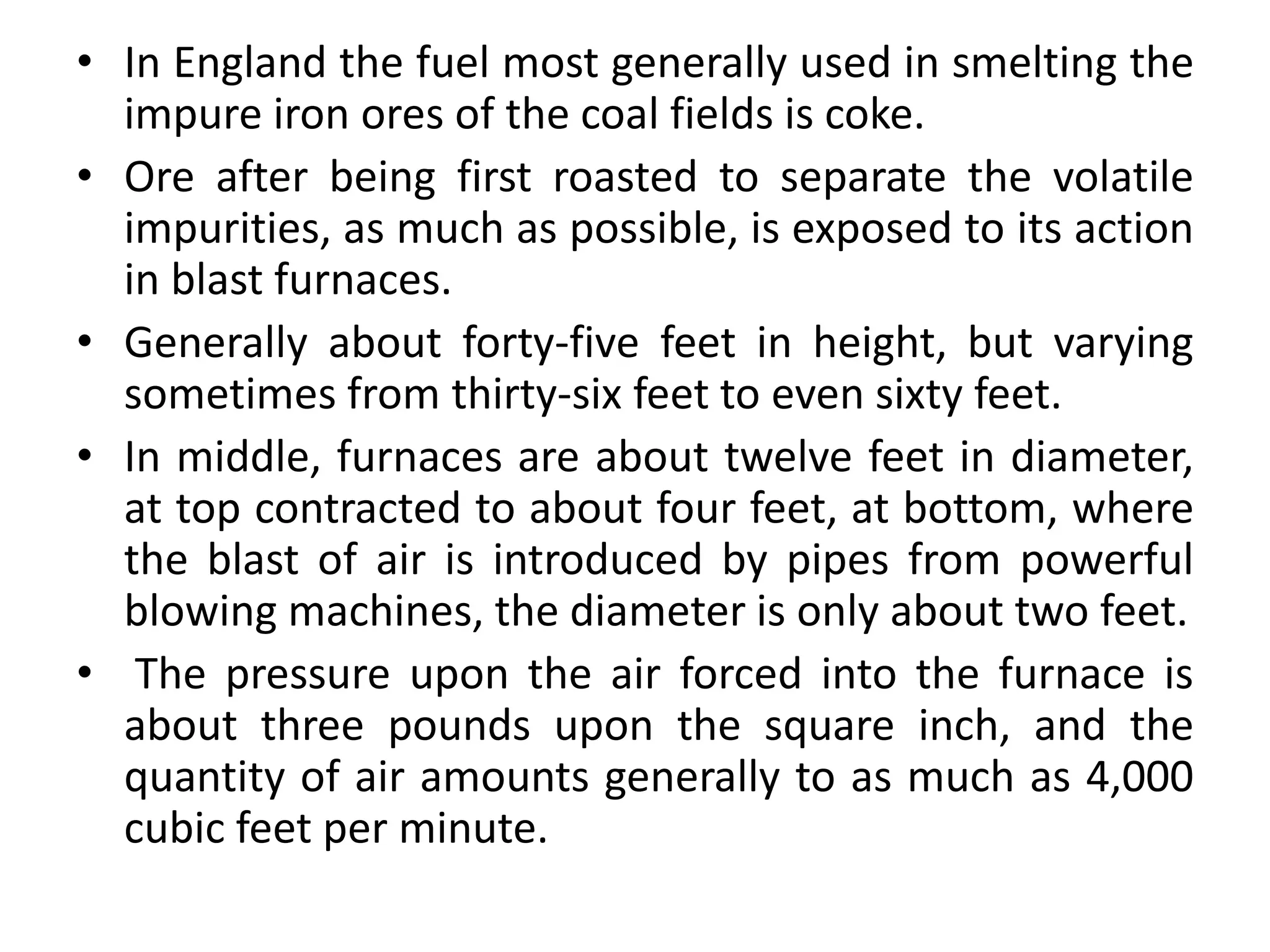 • In England the fuel most generally used in smelting the
impure iron ores of the coal fields is coke.
• Ore after being first roasted to separate the volatile
impurities, as much as possible, is exposed to its action
in blast furnaces.
• Generally about forty-five feet in height, but varying
sometimes from thirty-six feet to even sixty feet.
• In middle, furnaces are about twelve feet in diameter,
at top contracted to about four feet, at bottom, where
the blast of air is introduced by pipes from powerful
blowing machines, the diameter is only about two feet.
• The pressure upon the air forced into the furnace is
about three pounds upon the square inch, and the
quantity of air amounts generally to as much as 4,000
cubic feet per minute.
 
