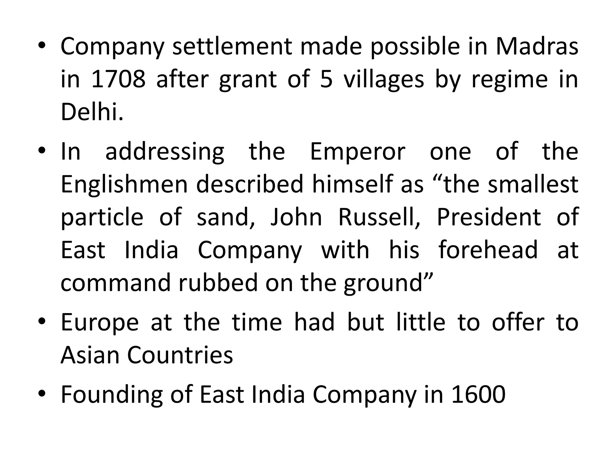 • Company settlement made possible in Madras
in 1708 after grant of 5 villages by regime in
Delhi.
• In addressing the Emperor one of the
Englishmen described himself as “the smallest
particle of sand, John Russell, President of
East India Company with his forehead at
command rubbed on the ground”
• Europe at the time had but little to offer to
Asian Countries
• Founding of East India Company in 1600
 