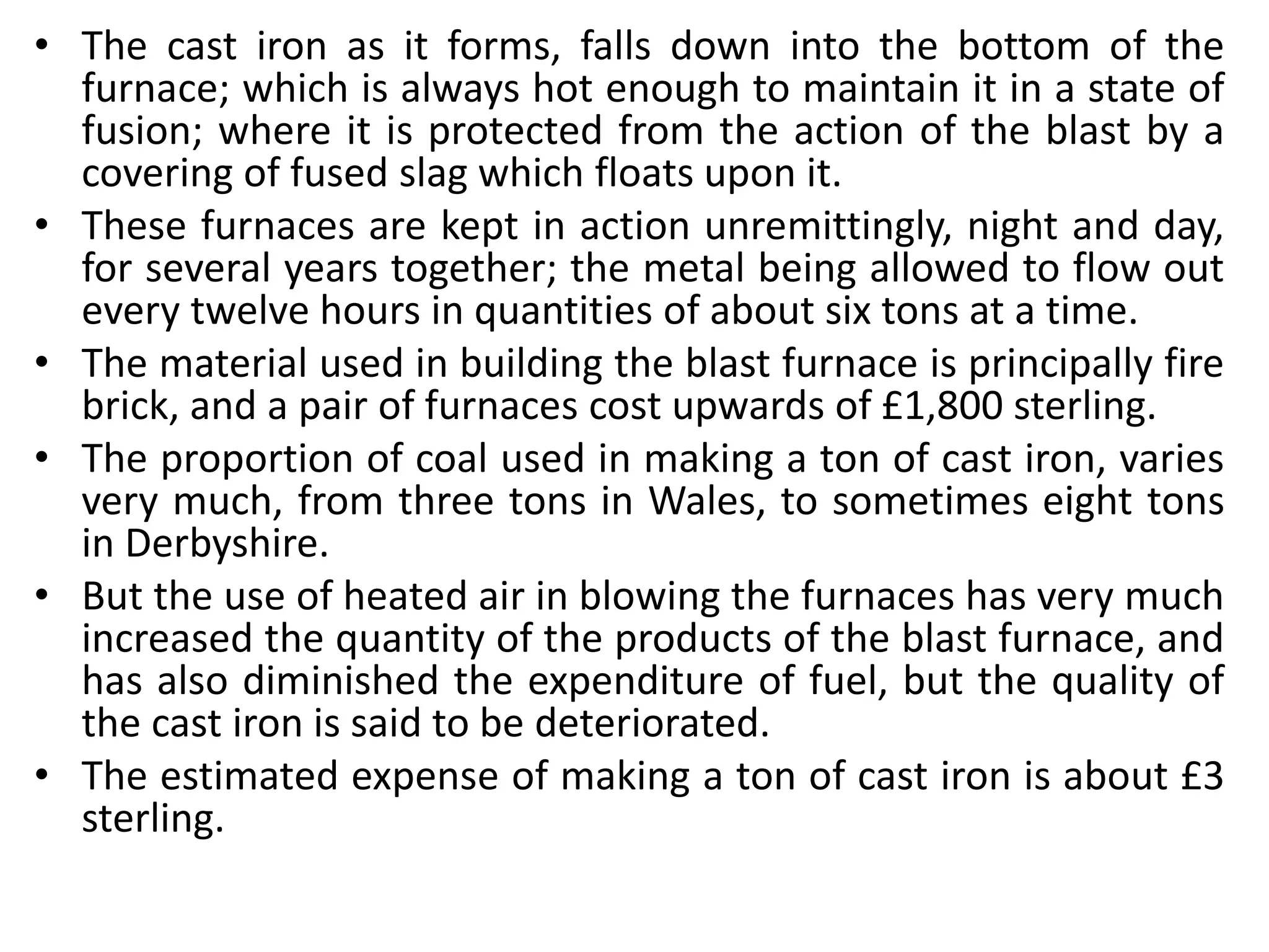 • The cast iron as it forms, falls down into the bottom of the
furnace; which is always hot enough to maintain it in a state of
fusion; where it is protected from the action of the blast by a
covering of fused slag which floats upon it.
• These furnaces are kept in action unremittingly, night and day,
for several years together; the metal being allowed to flow out
every twelve hours in quantities of about six tons at a time.
• The material used in building the blast furnace is principally fire
brick, and a pair of furnaces cost upwards of £1,800 sterling.
• The proportion of coal used in making a ton of cast iron, varies
very much, from three tons in Wales, to sometimes eight tons
in Derbyshire.
• But the use of heated air in blowing the furnaces has very much
increased the quantity of the products of the blast furnace, and
has also diminished the expenditure of fuel, but the quality of
the cast iron is said to be deteriorated.
• The estimated expense of making a ton of cast iron is about £3
sterling.
 