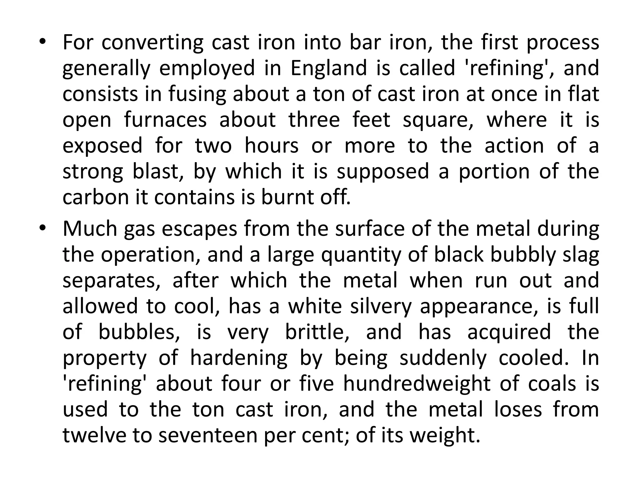 • For converting cast iron into bar iron, the first process
generally employed in England is called 'refining', and
consists in fusing about a ton of cast iron at once in flat
open furnaces about three feet square, where it is
exposed for two hours or more to the action of a
strong blast, by which it is supposed a portion of the
carbon it contains is burnt off.
• Much gas escapes from the surface of the metal during
the operation, and a large quantity of black bubbly slag
separates, after which the metal when run out and
allowed to cool, has a white silvery appearance, is full
of bubbles, is very brittle, and has acquired the
property of hardening by being suddenly cooled. In
'refining' about four or five hundredweight of coals is
used to the ton cast iron, and the metal loses from
twelve to seventeen per cent; of its weight.
 