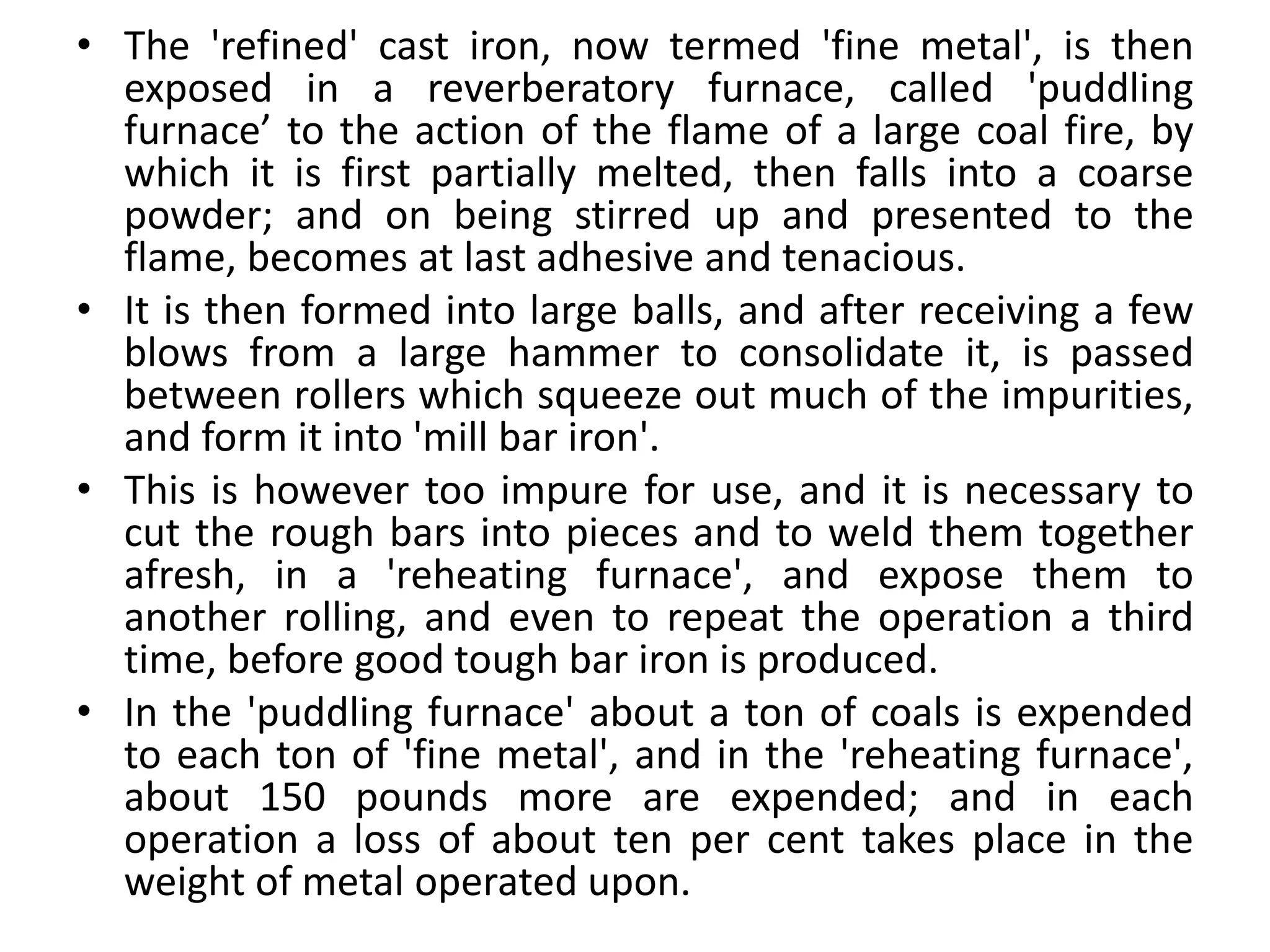 • The 'refined' cast iron, now termed 'fine metal', is then
exposed in a reverberatory furnace, called 'puddling
furnace’ to the action of the flame of a large coal fire, by
which it is first partially melted, then falls into a coarse
powder; and on being stirred up and presented to the
flame, becomes at last adhesive and tenacious.
• It is then formed into large balls, and after receiving a few
blows from a large hammer to consolidate it, is passed
between rollers which squeeze out much of the impurities,
and form it into 'mill bar iron'.
• This is however too impure for use, and it is necessary to
cut the rough bars into pieces and to weld them together
afresh, in a 'reheating furnace', and expose them to
another rolling, and even to repeat the operation a third
time, before good tough bar iron is produced.
• In the 'puddling furnace' about a ton of coals is expended
to each ton of 'fine metal', and in the 'reheating furnace',
about 150 pounds more are expended; and in each
operation a loss of about ten per cent takes place in the
weight of metal operated upon.
 
