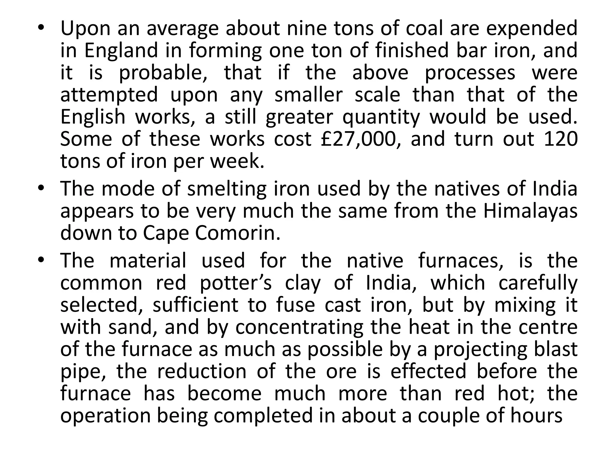 • Upon an average about nine tons of coal are expended
in England in forming one ton of finished bar iron, and
it is probable, that if the above processes were
attempted upon any smaller scale than that of the
English works, a still greater quantity would be used.
Some of these works cost £27,000, and turn out 120
tons of iron per week.
• The mode of smelting iron used by the natives of India
appears to be very much the same from the Himalayas
down to Cape Comorin.
• The material used for the native furnaces, is the
common red potter’s clay of India, which carefully
selected, sufficient to fuse cast iron, but by mixing it
with sand, and by concentrating the heat in the centre
of the furnace as much as possible by a projecting blast
pipe, the reduction of the ore is effected before the
furnace has become much more than red hot; the
operation being completed in about a couple of hours
 