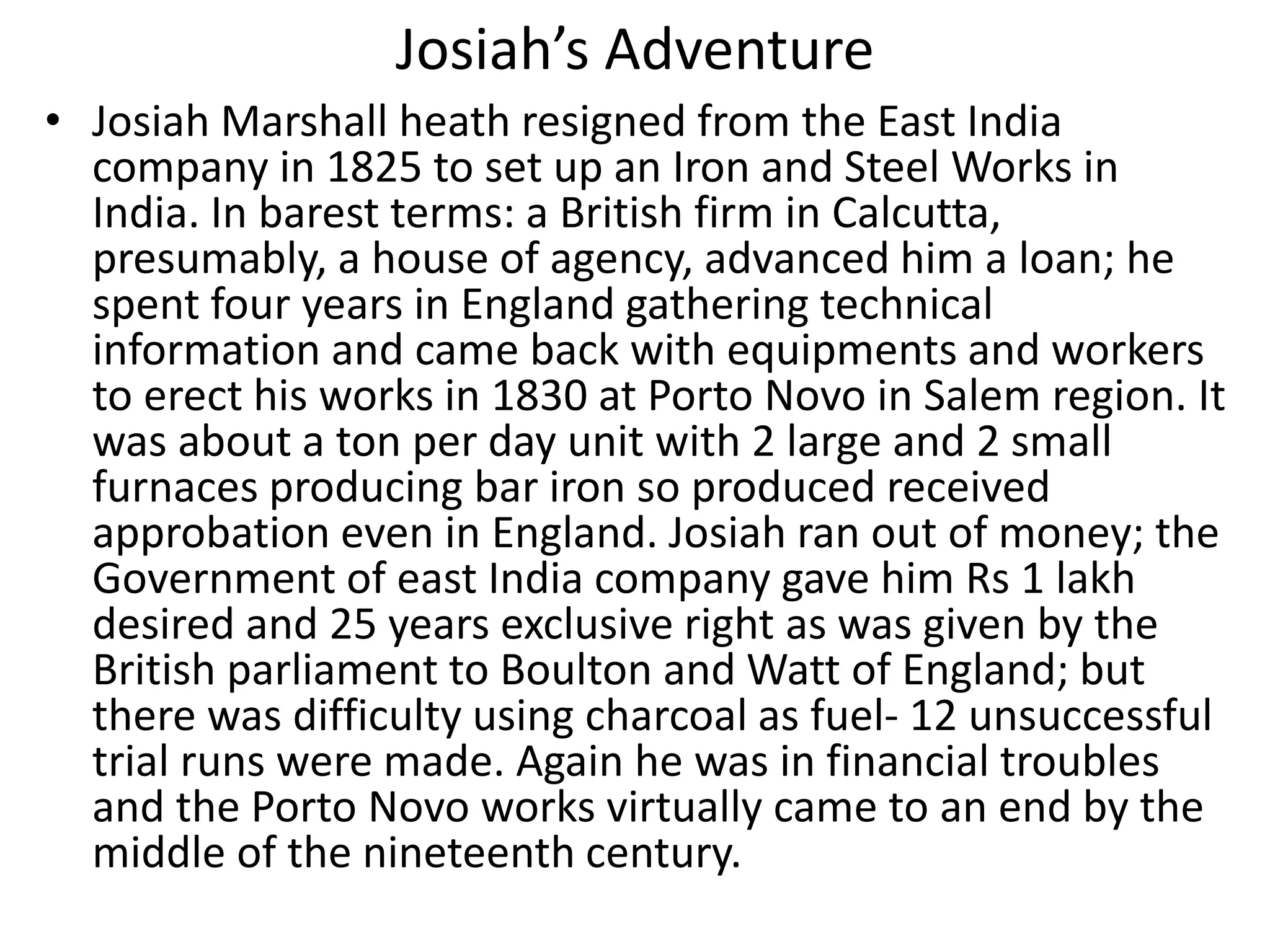 Josiah’s Adventure
• Josiah Marshall heath resigned from the East India
company in 1825 to set up an Iron and Steel Works in
India. In barest terms: a British firm in Calcutta,
presumably, a house of agency, advanced him a loan; he
spent four years in England gathering technical
information and came back with equipments and workers
to erect his works in 1830 at Porto Novo in Salem region. It
was about a ton per day unit with 2 large and 2 small
furnaces producing bar iron so produced received
approbation even in England. Josiah ran out of money; the
Government of east India company gave him Rs 1 lakh
desired and 25 years exclusive right as was given by the
British parliament to Boulton and Watt of England; but
there was difficulty using charcoal as fuel- 12 unsuccessful
trial runs were made. Again he was in financial troubles
and the Porto Novo works virtually came to an end by the
middle of the nineteenth century.
 