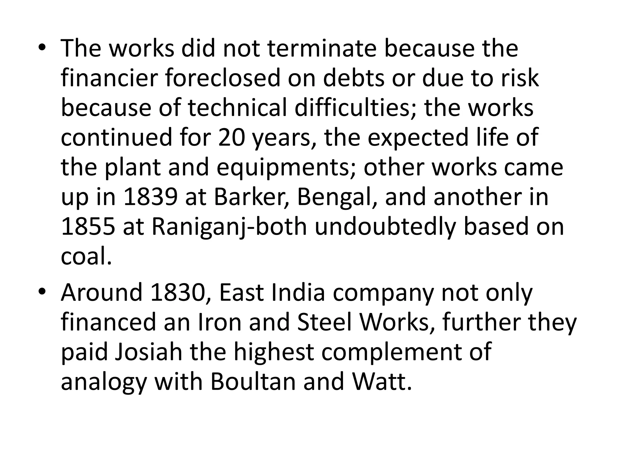 • The works did not terminate because the
financier foreclosed on debts or due to risk
because of technical difficulties; the works
continued for 20 years, the expected life of
the plant and equipments; other works came
up in 1839 at Barker, Bengal, and another in
1855 at Raniganj-both undoubtedly based on
coal.
• Around 1830, East India company not only
financed an Iron and Steel Works, further they
paid Josiah the highest complement of
analogy with Boultan and Watt.
 