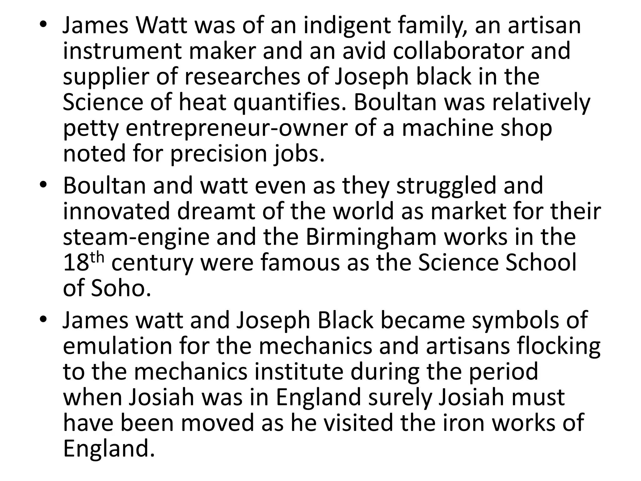 • James Watt was of an indigent family, an artisan
instrument maker and an avid collaborator and
supplier of researches of Joseph black in the
Science of heat quantifies. Boultan was relatively
petty entrepreneur-owner of a machine shop
noted for precision jobs.
• Boultan and watt even as they struggled and
innovated dreamt of the world as market for their
steam-engine and the Birmingham works in the
18th century were famous as the Science School
of Soho.
• James watt and Joseph Black became symbols of
emulation for the mechanics and artisans flocking
to the mechanics institute during the period
when Josiah was in England surely Josiah must
have been moved as he visited the iron works of
England.
 
