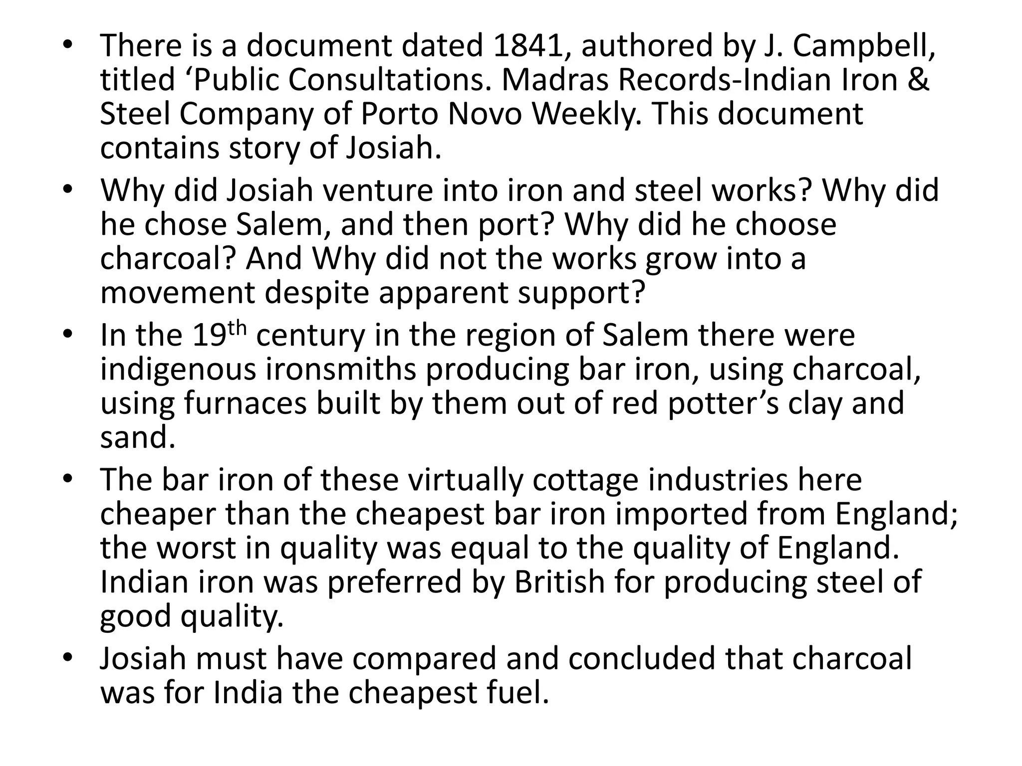 • There is a document dated 1841, authored by J. Campbell,
titled ‘Public Consultations. Madras Records-Indian Iron &
Steel Company of Porto Novo Weekly. This document
contains story of Josiah.
• Why did Josiah venture into iron and steel works? Why did
he chose Salem, and then port? Why did he choose
charcoal? And Why did not the works grow into a
movement despite apparent support?
• In the 19th century in the region of Salem there were
indigenous ironsmiths producing bar iron, using charcoal,
using furnaces built by them out of red potter’s clay and
sand.
• The bar iron of these virtually cottage industries here
cheaper than the cheapest bar iron imported from England;
the worst in quality was equal to the quality of England.
Indian iron was preferred by British for producing steel of
good quality.
• Josiah must have compared and concluded that charcoal
was for India the cheapest fuel.
 