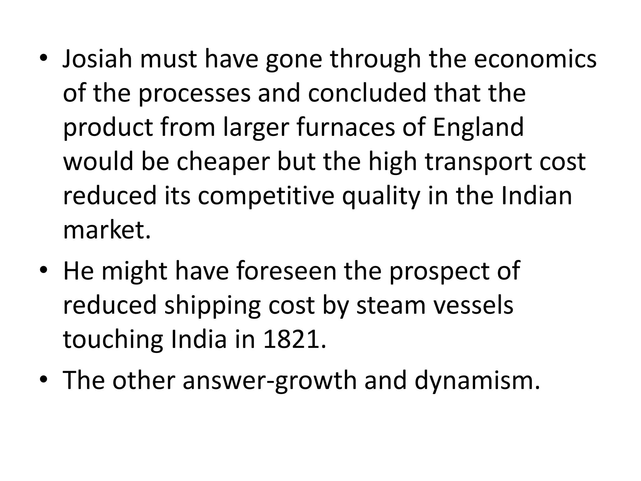 • Josiah must have gone through the economics
of the processes and concluded that the
product from larger furnaces of England
would be cheaper but the high transport cost
reduced its competitive quality in the Indian
market.
• He might have foreseen the prospect of
reduced shipping cost by steam vessels
touching India in 1821.
• The other answer-growth and dynamism.
 