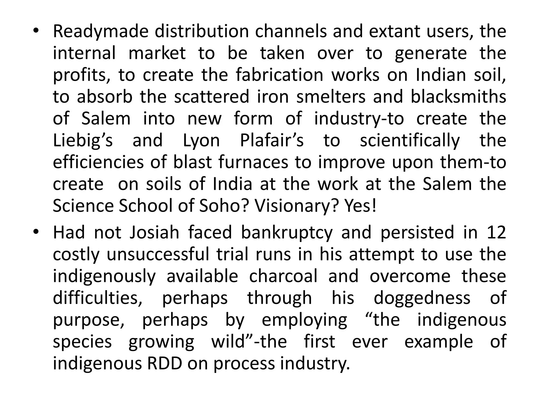 • Readymade distribution channels and extant users, the
internal market to be taken over to generate the
profits, to create the fabrication works on Indian soil,
to absorb the scattered iron smelters and blacksmiths
of Salem into new form of industry-to create the
Liebig’s and Lyon Plafair’s to scientifically the
efficiencies of blast furnaces to improve upon them-to
create on soils of India at the work at the Salem the
Science School of Soho? Visionary? Yes!
• Had not Josiah faced bankruptcy and persisted in 12
costly unsuccessful trial runs in his attempt to use the
indigenously available charcoal and overcome these
difficulties, perhaps through his doggedness of
purpose, perhaps by employing “the indigenous
species growing wild”-the first ever example of
indigenous RDD on process industry.
 
