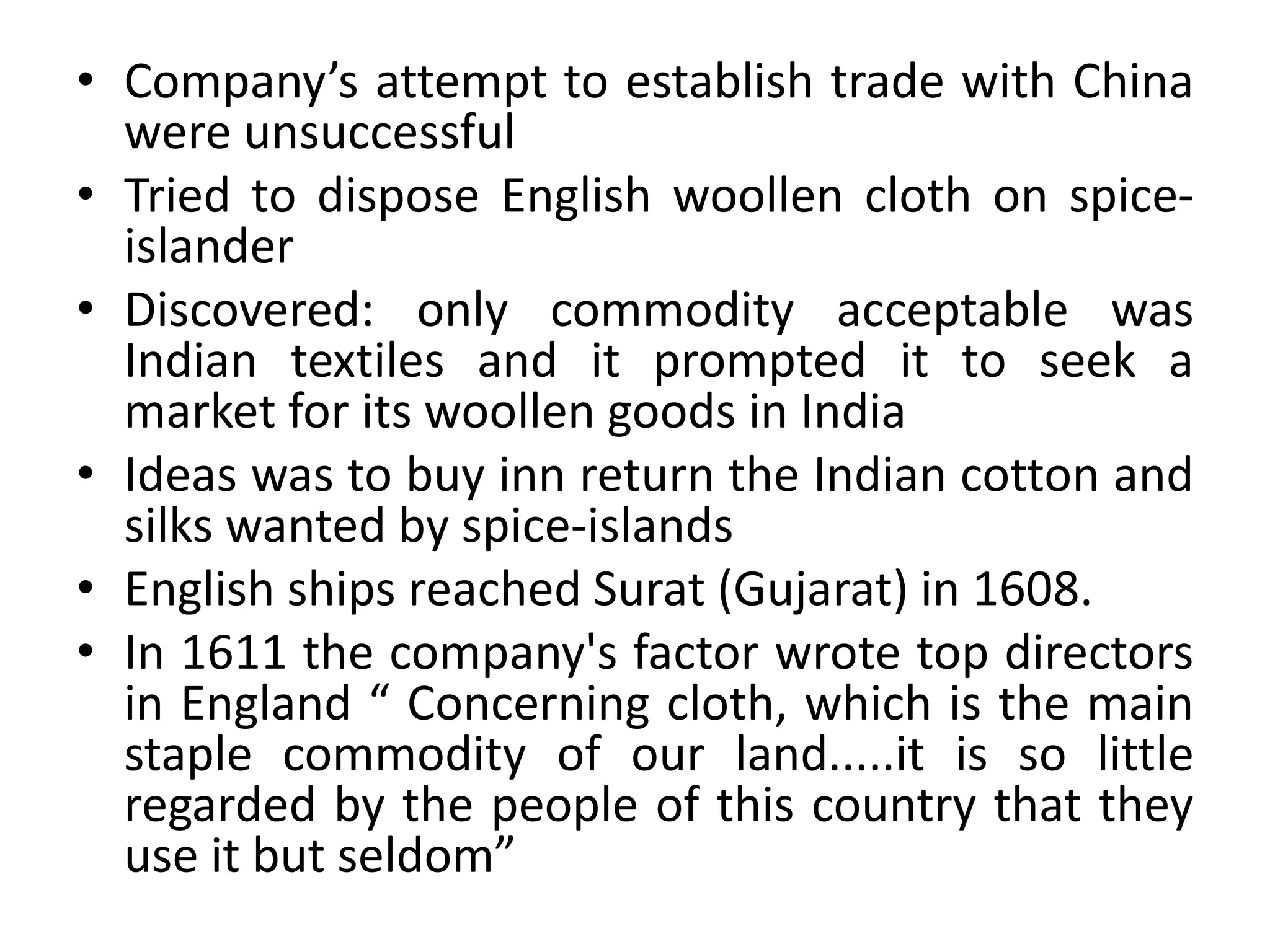• Company’s attempt to establish trade with China
were unsuccessful
• Tried to dispose English woollen cloth on spice-
islander
• Discovered: only commodity acceptable was
Indian textiles and it prompted it to seek a
market for its woollen goods in India
• Ideas was to buy inn return the Indian cotton and
silks wanted by spice-islands
• English ships reached Surat (Gujarat) in 1608.
• In 1611 the company's factor wrote top directors
in England “ Concerning cloth, which is the main
staple commodity of our land.....it is so little
regarded by the people of this country that they
use it but seldom”
 