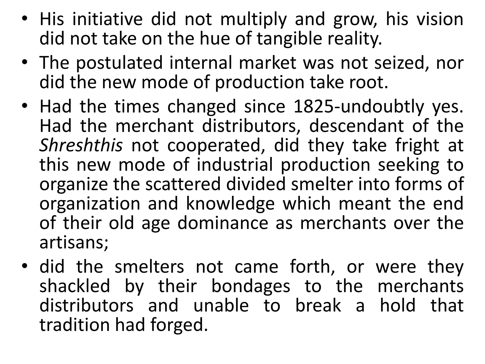 • His initiative did not multiply and grow, his vision
did not take on the hue of tangible reality.
• The postulated internal market was not seized, nor
did the new mode of production take root.
• Had the times changed since 1825-undoubtly yes.
Had the merchant distributors, descendant of the
Shreshthis not cooperated, did they take fright at
this new mode of industrial production seeking to
organize the scattered divided smelter into forms of
organization and knowledge which meant the end
of their old age dominance as merchants over the
artisans;
• did the smelters not came forth, or were they
shackled by their bondages to the merchants
distributors and unable to break a hold that
tradition had forged.
 
