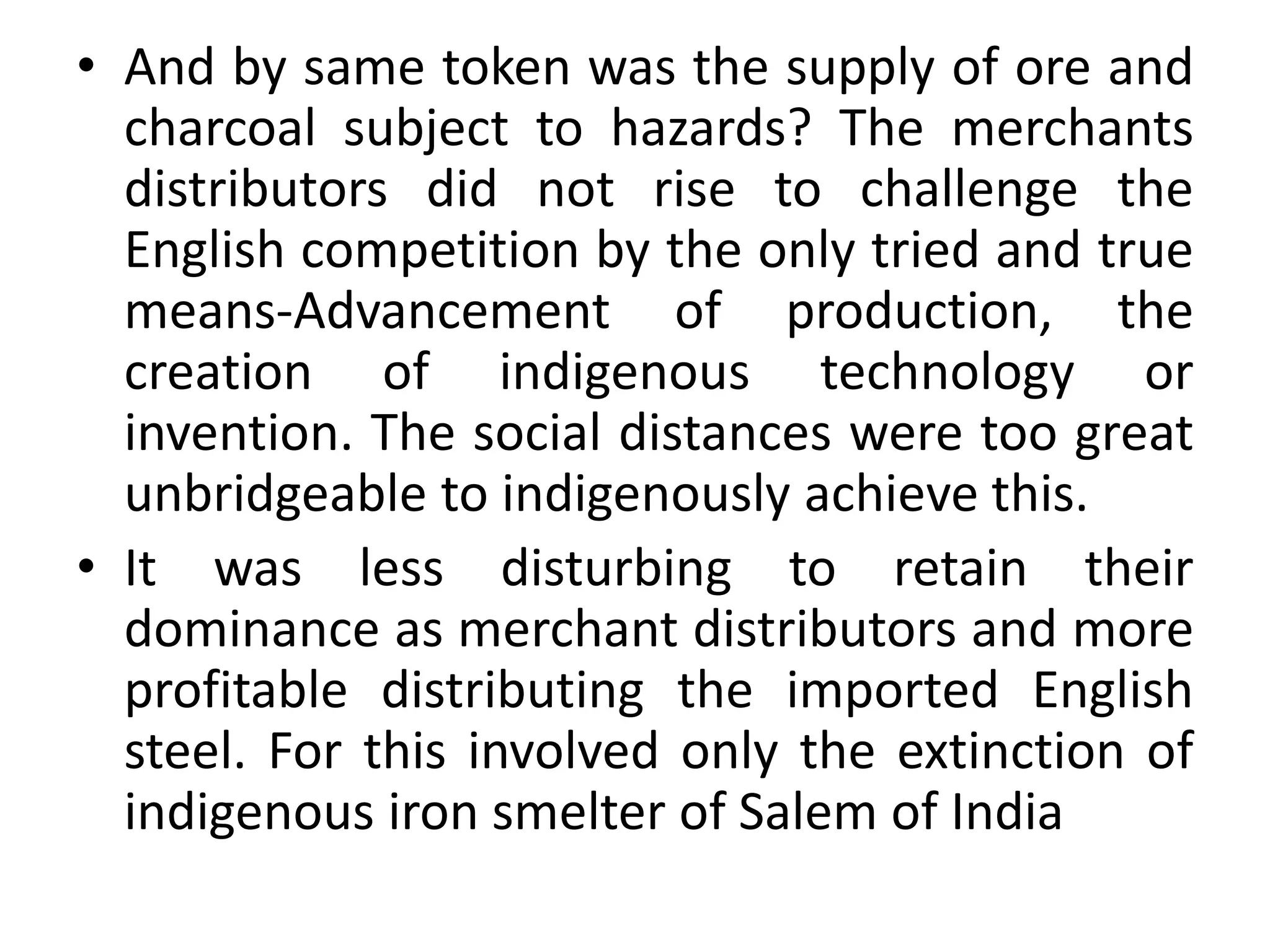 • And by same token was the supply of ore and
charcoal subject to hazards? The merchants
distributors did not rise to challenge the
English competition by the only tried and true
means-Advancement of production, the
creation of indigenous technology or
invention. The social distances were too great
unbridgeable to indigenously achieve this.
• It was less disturbing to retain their
dominance as merchant distributors and more
profitable distributing the imported English
steel. For this involved only the extinction of
indigenous iron smelter of Salem of India
 