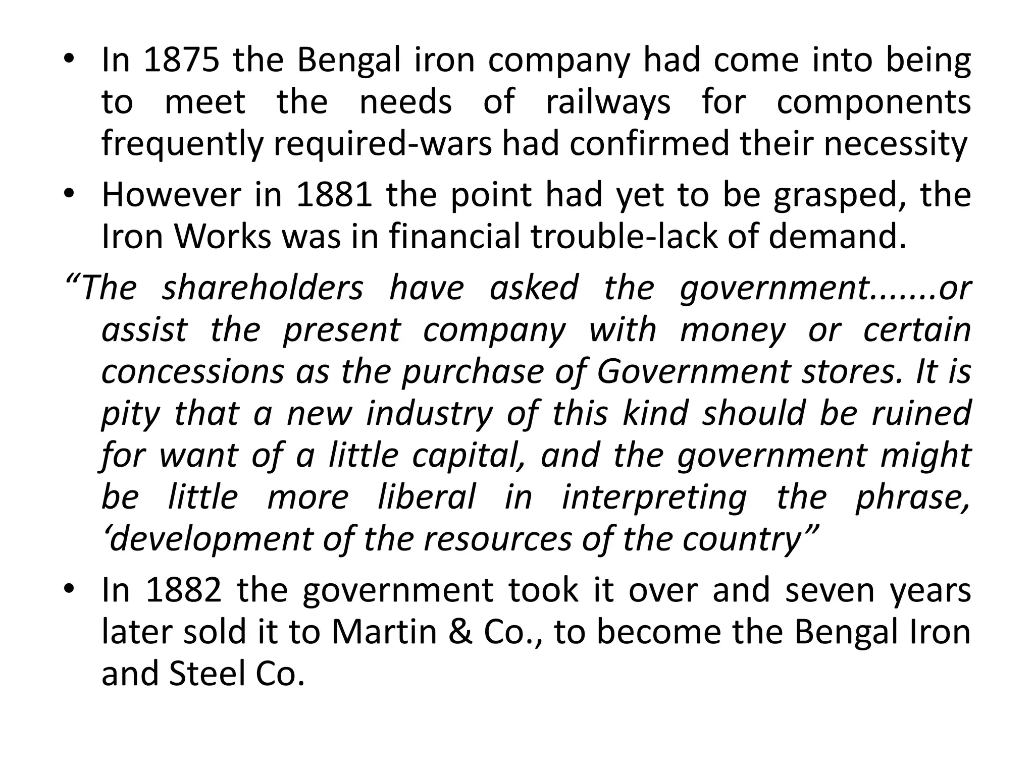• In 1875 the Bengal iron company had come into being
to meet the needs of railways for components
frequently required-wars had confirmed their necessity
• However in 1881 the point had yet to be grasped, the
Iron Works was in financial trouble-lack of demand.
“The shareholders have asked the government.......or
assist the present company with money or certain
concessions as the purchase of Government stores. It is
pity that a new industry of this kind should be ruined
for want of a little capital, and the government might
be little more liberal in interpreting the phrase,
‘development of the resources of the country”
• In 1882 the government took it over and seven years
later sold it to Martin & Co., to become the Bengal Iron
and Steel Co.
 