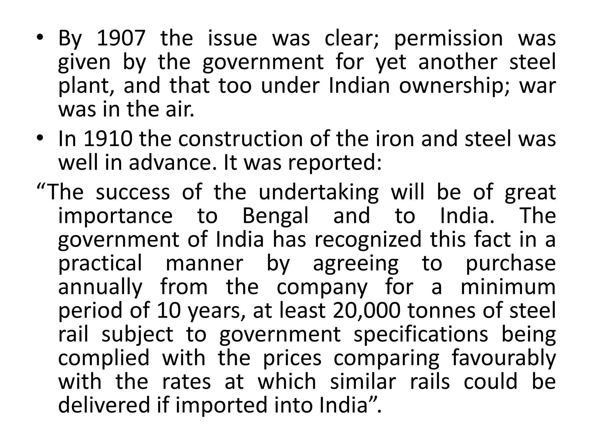 • By 1907 the issue was clear; permission was
given by the government for yet another steel
plant, and that too under Indian ownership; war
was in the air.
• In 1910 the construction of the iron and steel was
well in advance. It was reported:
“The success of the undertaking will be of great
importance to Bengal and to India. The
government of India has recognized this fact in a
practical manner by agreeing to purchase
annually from the company for a minimum
period of 10 years, at least 20,000 tonnes of steel
rail subject to government specifications being
complied with the prices comparing favourably
with the rates at which similar rails could be
delivered if imported into India”.
 