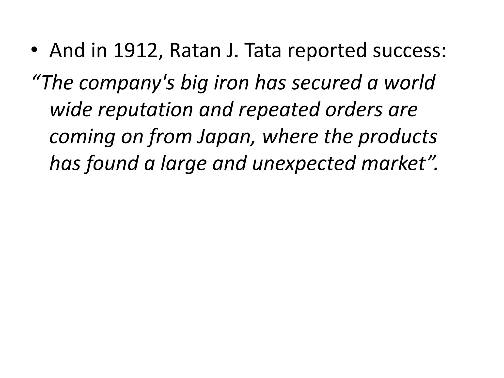 • And in 1912, Ratan J. Tata reported success:
“The company's big iron has secured a world
wide reputation and repeated orders are
coming on from Japan, where the products
has found a large and unexpected market”.
 