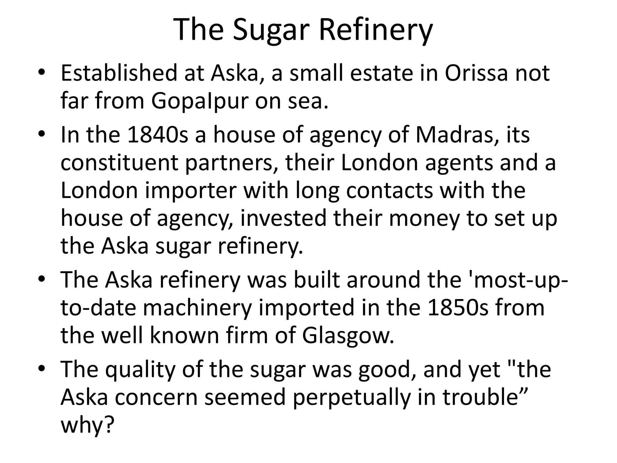 The Sugar Refinery
• Established at Aska, a small estate in Orissa not
far from GopaIpur on sea.
• In the 1840s a house of agency of Madras, its
constituent partners, their London agents and a
London importer with long contacts with the
house of agency, invested their money to set up
the Aska sugar refinery.
• The Aska refinery was built around the 'most-up-
to-date machinery imported in the 1850s from
the well known firm of Glasgow.
• The quality of the sugar was good, and yet "the
Aska concern seemed perpetually in trouble”
why?
 
