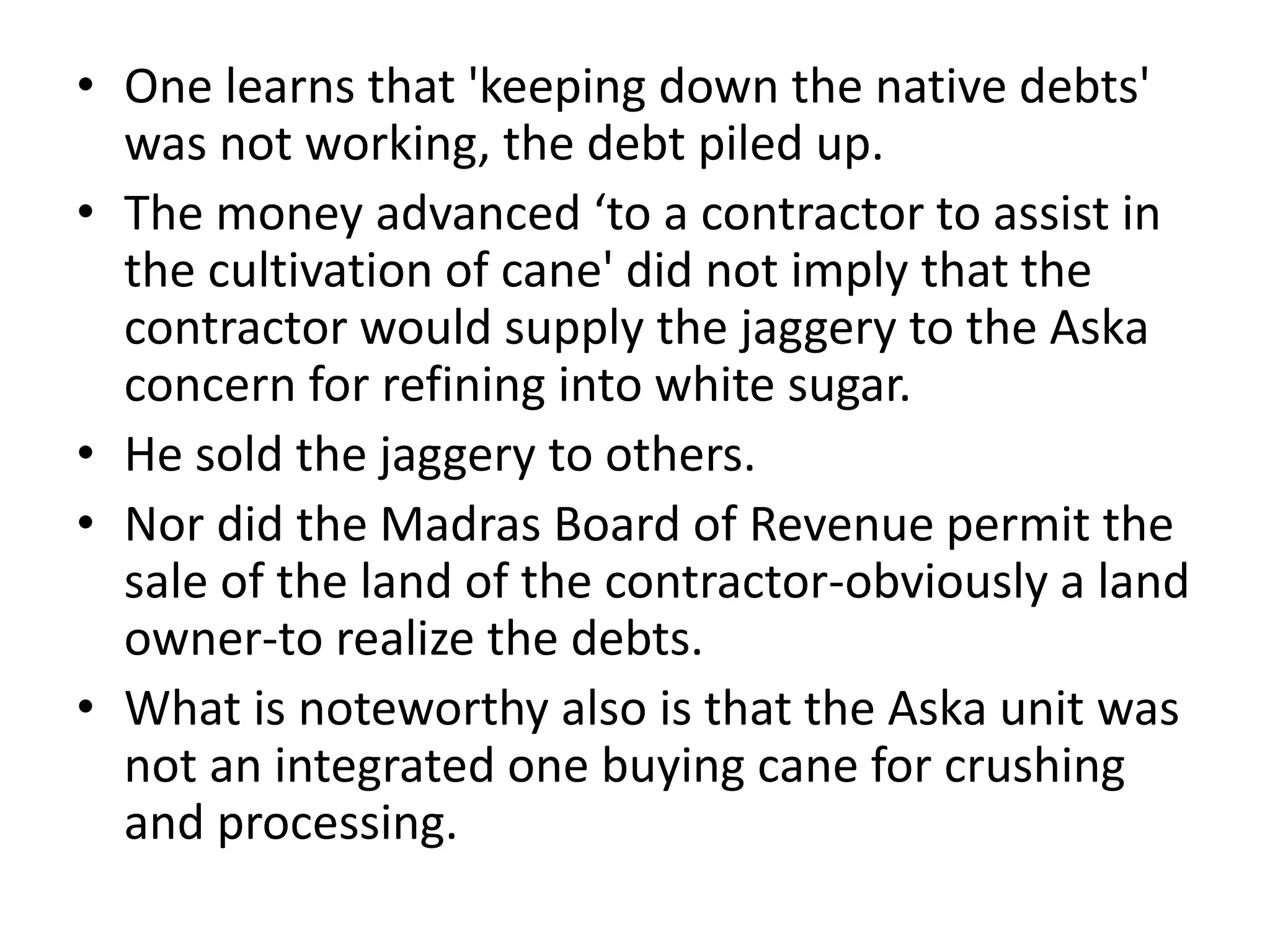 • One learns that 'keeping down the native debts'
was not working, the debt piled up.
• The money advanced ‘to a contractor to assist in
the cultivation of cane' did not imply that the
contractor would supply the jaggery to the Aska
concern for refining into white sugar.
• He sold the jaggery to others.
• Nor did the Madras Board of Revenue permit the
sale of the land of the contractor-obviously a land
owner-to realize the debts.
• What is noteworthy also is that the Aska unit was
not an integrated one buying cane for crushing
and processing.
 